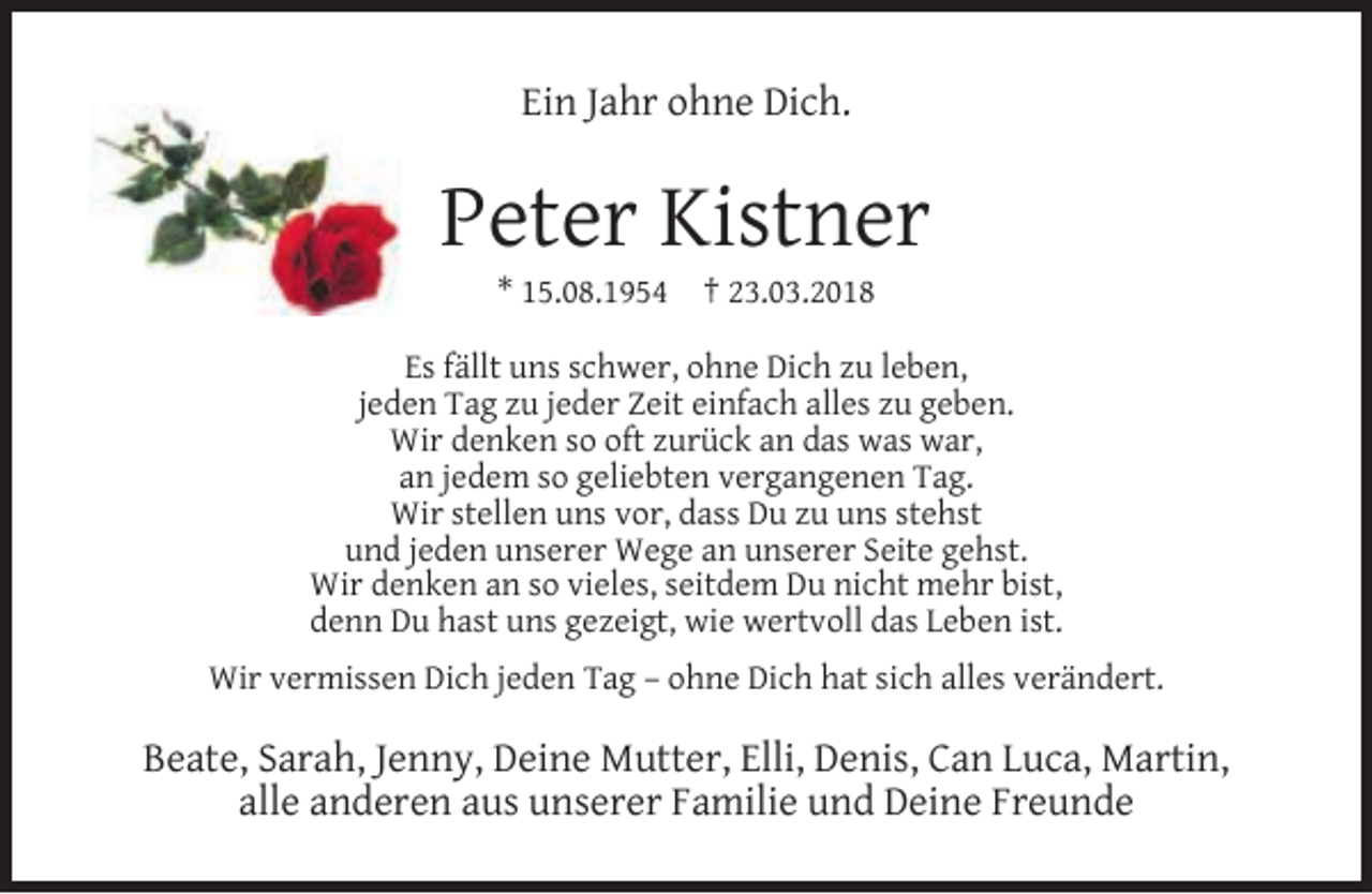<p>Ein Jahr ohne Dich.</p><p>Peter Kistner<br />* 15.08.1954</p><p>† 23.03.2018</p><p>Es fällt uns schwer, ohne Dich zu leben,<br />jeden Tag zu jeder Zeit einfach alles zu geben.<br />Wir denken so oft zurück an das was war,<br />an jedem so geliebten vergangenen Tag.<br />Wir stellen uns vor, dass Du zu uns stehst<br />und jeden unserer Wege an unserer Seite gehst.<br />Wir denken an so vieles, seitdem Du nicht mehr bist,<br />denn Du hast uns gezeigt, wie wertvoll das Leben ist.<br />Wir vermissen Dich jeden Tag – ohne Dich hat sich alles verändert.</p><p>Beate, Sarah, Jenny, Deine Mutter, Elli, Denis, Can Luca, Martin,<br />alle anderen aus unserer Familie und Deine Freunde</p>