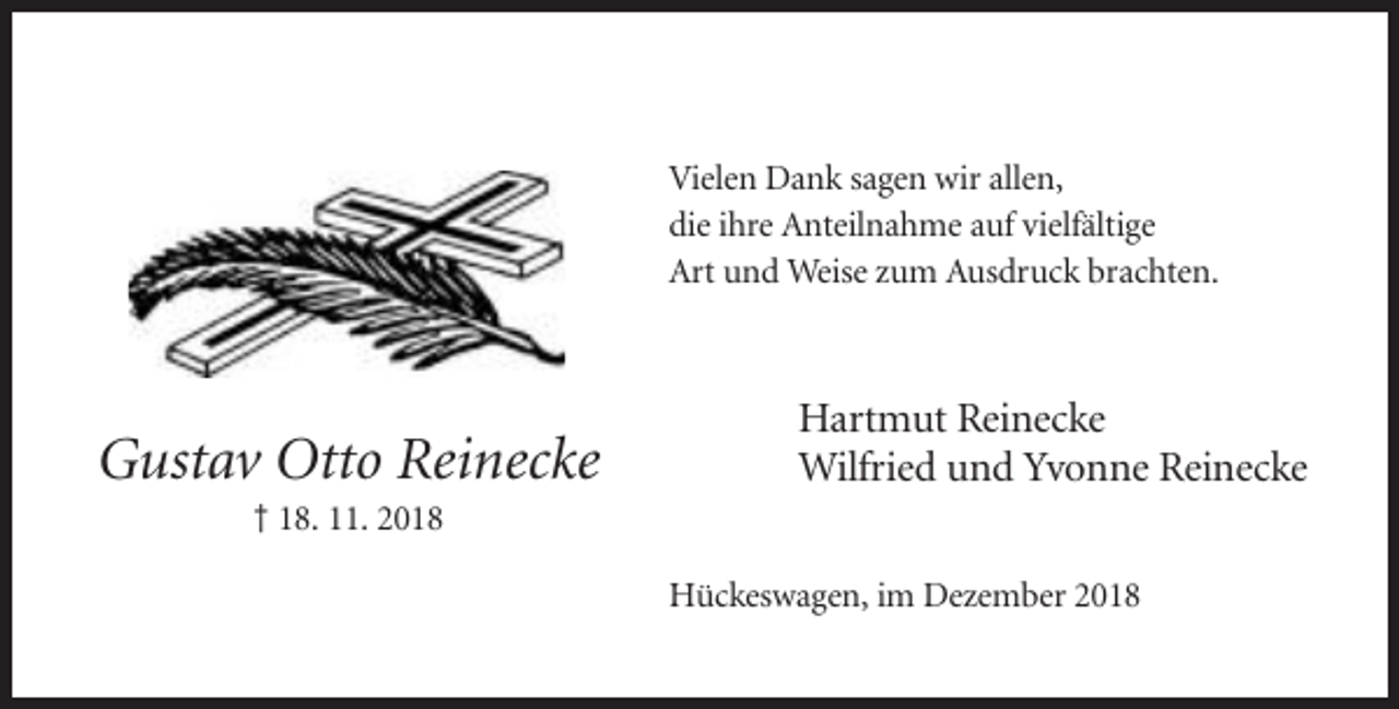 <p>Vielen Dank sagen wir allen,<br />die ihre Anteilnahme auf vielfältige<br />Art und Weise zum Ausdruck brachten.</p><p>Gustav Otto Reinecke</p><p>Hartmut Reinecke<br />Wilfried und Yvonne Reinecke</p><p>† 18. 11. 2018<br />Hückeswagen, im Dezember 2018</p>