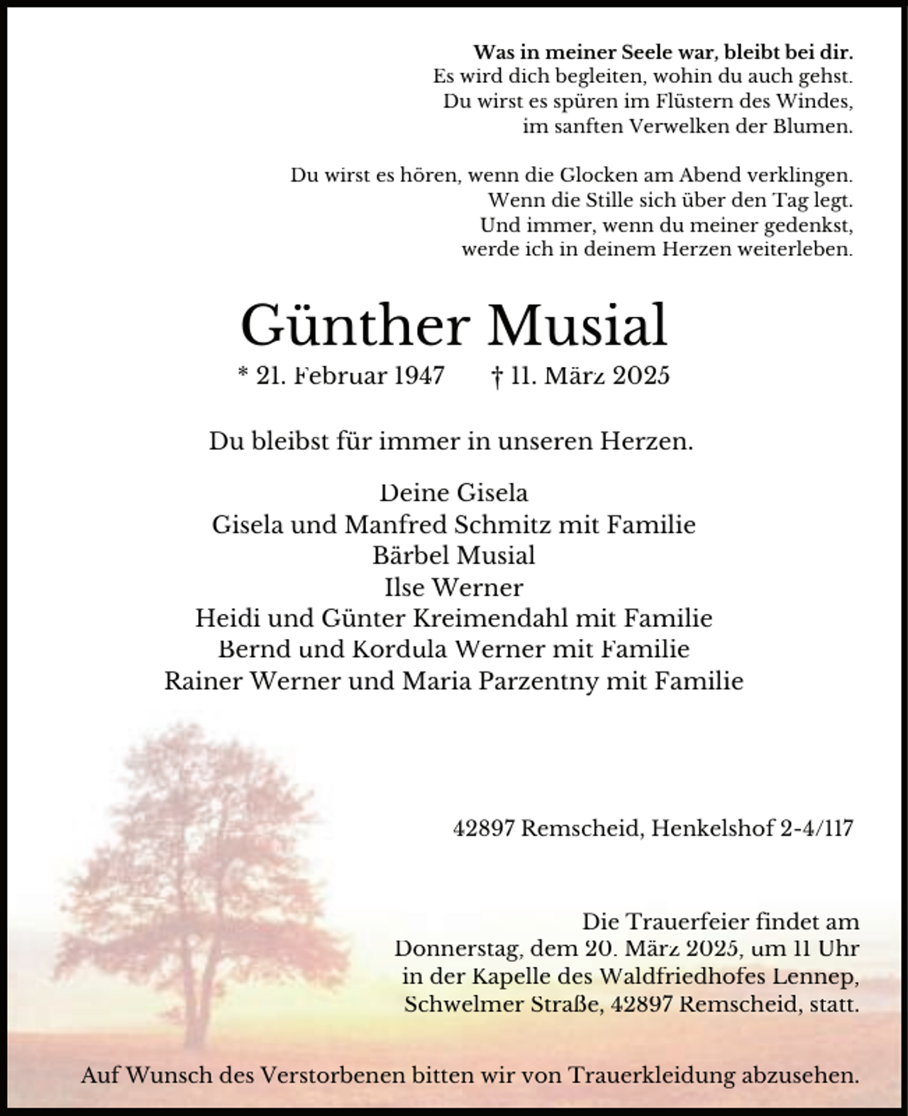 <p>Was in meiner Seele war, bleibt bei dir.<br />Es wird dich begleiten, wohin du auch gehst.<br />Du wirst es spüren im Flüstern des Windes,<br />im sanften Verwelken der Blumen.<br />Du wirst es hören, wenn die Glocken am Abend verklingen.<br />Wenn die Stille sich über den Tag legt.<br />Und immer, wenn du meiner gedenkst,<br />werde ich in deinem Herzen weiterleben.</p><p>Günther Musial</p><p>* 21. Februar 1947</p><p>† 11. März 2025</p><p>Du bleibst für immer in unseren Herzen.<br />Deine Gisela<br />Gisela und Manfred Schmitz mit Familie<br />Bärbel Musial<br />Ilse Werner<br />Heidi und Günter Kreimendahl mit Familie<br />Bernd und Kordula Werner mit Familie<br />Rainer Werner und Maria Parzentny mit Familie</p><p>42897 Remscheid, Henkelshof 2-4/117</p><p>Die Trauerfeier findet am<br />Donnerstag, dem 20. März 2025, um 11 Uhr<br />in der Kapelle des Waldfriedhofes Lennep,<br />Schwelmer Straße, 42897 Remscheid, statt.<br />Auf Wunsch des Verstorbenen bitten wir von Trauerkleidung abzusehen.</p>