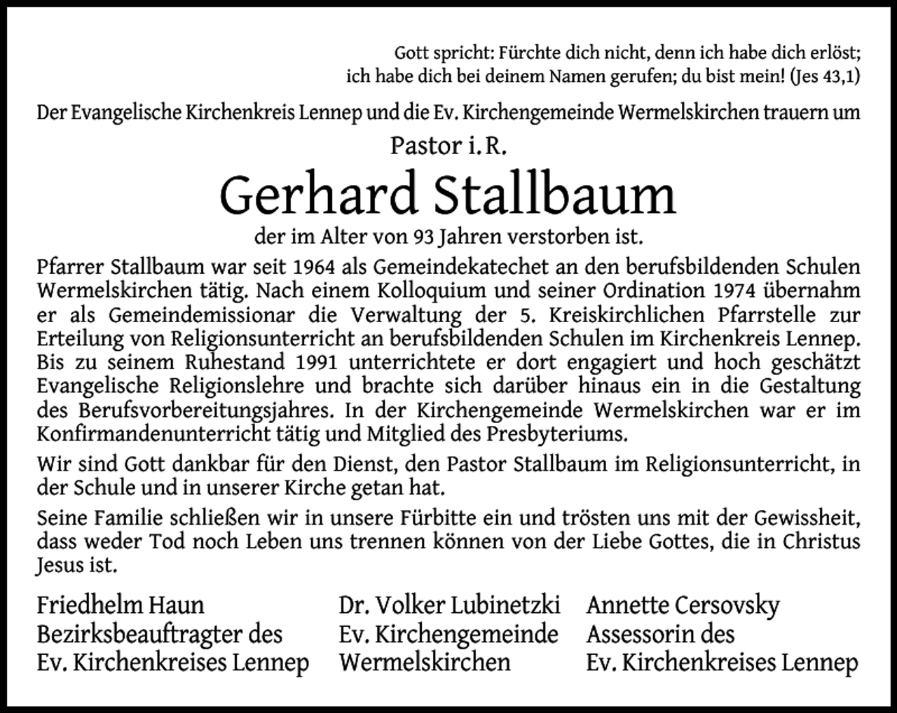 <p>Gott spricht: Fürchte dich nicht, denn ich habe dich erlöst;<br />ich habe dich bei deinem Namen gerufen; du bist mein! (Jes 43,1)</p><p>Der Evangelische Kirchenkreis Lennep und die Ev. Kirchengemeinde Wermelskirchen trauern um</p><p>Pastor i. R.</p><p>Gerhard Stallbaum</p><p>der im Alter von 93 Jahren verstorben ist.<br />Pfarrer Stallbaum war seit 1964 als Gemeindekatechet an den berufsbildenden Schulen<br />Wermelskirchen tätig. Nach einem Kolloquium und seiner Ordination 1974 übernahm<br />er als Gemeindemissionar die Verwaltung der 5. Kreiskirchlichen Pfarrstelle zur<br />Erteilung von Religionsunterricht an berufsbildenden Schulen im Kirchenkreis Lennep.<br />Bis zu seinem Ruhestand 1991 unterrichtete er dort engagiert und hoch geschätzt<br />Evangelische Religionslehre und brachte sich darüber hinaus ein in die Gestaltung<br />des Berufsvorbereitungsjahres. In der Kirchengemeinde Wermelskirchen war er im<br />Konﬁrmandenunterricht tätig und Mitglied des Presbyteriums.<br />Wir sind Gott dankbar für den Dienst, den Pastor Stallbaum im Religionsunterricht, in<br />der Schule und in unserer Kirche getan hat.<br />Seine Familie schließen wir in unsere Fürbitte ein und trösten uns mit der Gewissheit,<br />dass weder Tod noch Leben uns trennen können von der Liebe Gottes, die in Christus<br />Jesus ist.</p><p>Friedhelm Haun<br />Bezirksbeauftragter des<br />Ev. Kirchenkreises Lennep</p><p>Dr. Volker Lubinetzki Annette Cersovsky<br />Ev. Kirchengemeinde Assessorin des<br />Wermelskirchen<br />Ev. Kirchenkreises Lennep</p>