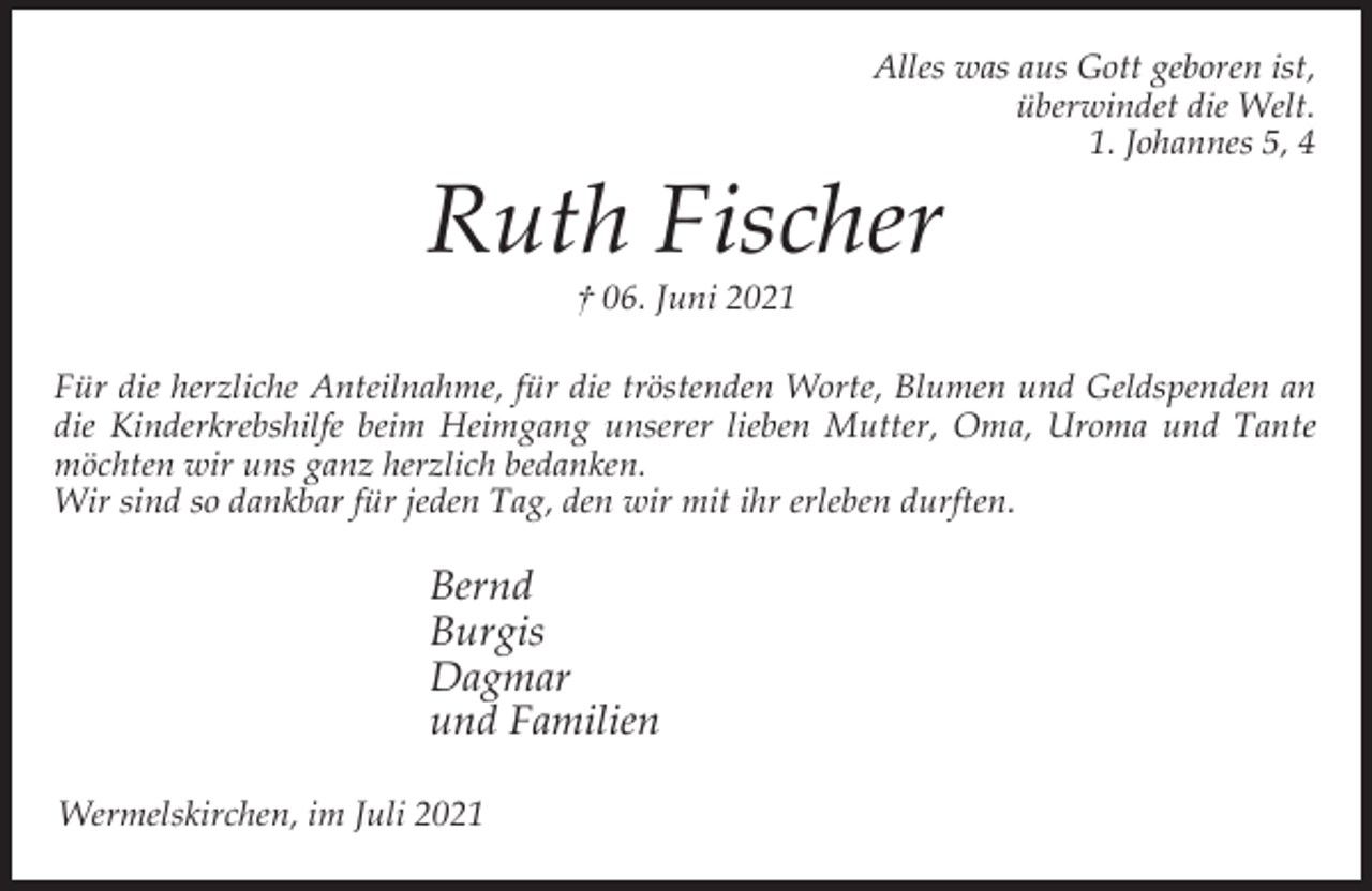 <p>Alles was aus Gott geboren ist,<br />überwindet die Welt.<br />1. Johannes 5, 4</p><p>Ruth Fischer<br />† 06. Juni 2021</p><p>Für die herzliche Anteilnahme, für die tröstenden Worte, Blumen und Geldspenden an<br />die Kinderkrebshilfe beim Heimgang unserer lieben Mutter, Oma, Uroma und Tante<br />möchten wir uns ganz herzlich bedanken.<br />Wir sind so dankbar für jeden Tag, den wir mit ihr erleben durften.</p><p>Bernd<br />Burgis<br />Dagmar<br />und Familien<br />Wermelskirchen, im Juli 2021</p>