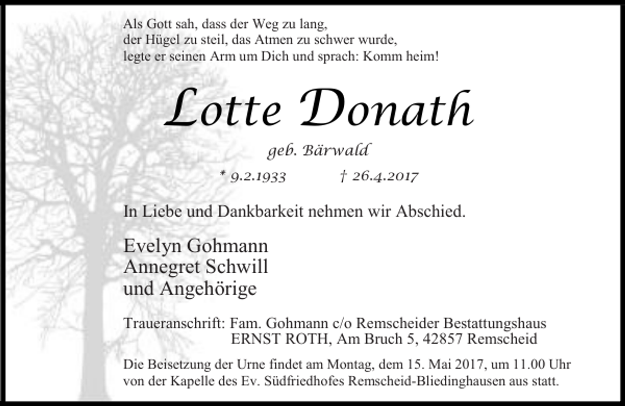 <p>Als Gott sah, dass der Weg zu lang,<br />der Hügel zu steil, das Atmen zu schwer wurde,<br />legte er seinen Arm um Dich und sprach: Komm heim!</p><p>Lotte Donath<br />geb. Bärwald</p><p>* 9.2.1933</p><p>† 26.4.2017</p><p>In Liebe und Dankbarkeit nehmen wir Abschied.</p><p>Evelyn Gohmann<br />Annegret Schwill<br />und Angehörige<br />Traueranschrift: Fam. Gohmann c/o Remscheider Bestattungshaus<br />ERNST ROTH, Am Bruch 5, 42857 Remscheid<br />Die Beisetzung der Urne findet am Montag, dem 15. Mai 2017, um 11.00 Uhr<br />von der Kapelle des Ev. Südfriedhofes Remscheid-Bliedinghausen aus statt.</p>