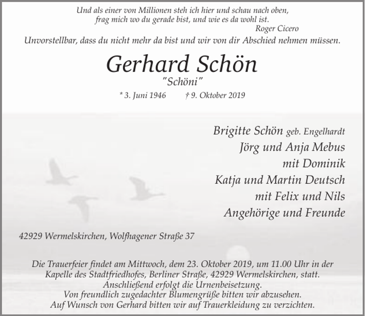 <p>Und als einer von Millionen steh ich hier und schau nach oben,<br />frag mich wo du gerade bist, und wie es da wohl ist.<br />Roger Cicero</p><p>Unvorstellbar, dass du nicht mehr da bist und wir von dir Abschied nehmen müssen.</p><p>Gerhard Schön<br />"Schöni"</p><p>* 3. Juni 1946</p><p>† 9. Oktober 2019</p><p>Brigitte Schön geb. Engelhardt<br />Jörg und Anja Mebus<br />mit Dominik<br />Katja und Martin Deutsch<br />mit Felix und Nils<br />Angehörige und Freunde<br />42929 Wermelskirchen, Wolfhagener Straße 37<br />Die Trauerfeier findet am Mittwoch, dem 23. Oktober 2019, um 11.00 Uhr in der<br />Kapelle des Stadtfriedhofes, Berliner Straße, 42929 Wermelskirchen, statt.<br />Anschließend erfolgt die Urnenbeisetzung.<br />Von freundlich zugedachter Blumengrüße bitten wir abzusehen.<br />Auf Wunsch von Gerhard bitten wir auf Trauerkleidung zu verzichten.</p>