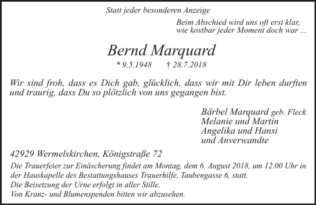 <p>Statt jeder besonderen Anzeige<br />Beim Abschied wird uns oft erst klar,<br />wie kostbar jeder Moment doch war ...</p><p>Bernd Marquard<br />* 9.5.1948</p><p>† 28.7.2018</p><p>Wir sind froh, dass es Dich gab, glücklich, dass wir mit Dir leben durften<br />und traurig, dass Du so plötzlich von uns gegangen bist.<br />Bärbel Marquard geb. Fleck<br />Melanie und Martin<br />Angelika und Hansi<br />und Anverwandte<br />42929 Wermelskirchen, Königstraße 72<br />Die Trauerfeier zur Einäscherung findet am Montag, dem 6. August 2018, um 12.00 Uhr in<br />der Hauskapelle des Bestattungshauses Trauerhilfe, Taubengasse 6, statt.<br />Die Beisetzung der Urne erfolgt in aller Stille.<br />Von Kranz- und Blumenspenden bitten wir abzusehen.</p>