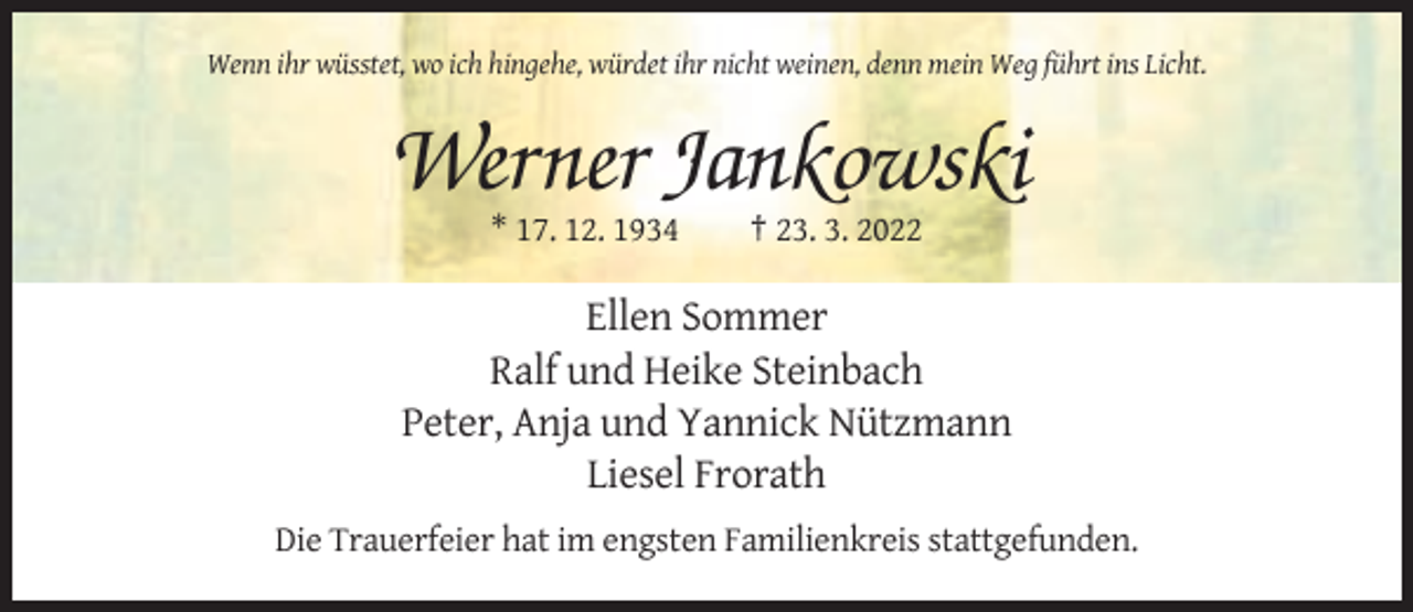 <p>Wenn ihr wüsstet, wo ich hingehe, würdet ihr nicht weinen, denn mein Weg führt ins Licht.</p><p>Werner Jankowski<br />* 17. 12. 1934</p><p>† 23. 3. 2022</p><p>Ellen Sommer<br />Ralf und Heike Steinbach<br />Peter, Anja und Yannick Nützmann<br />Liesel Frorath<br />Die Trauerfeier hat im engsten Familienkreis stattgefunden.</p>