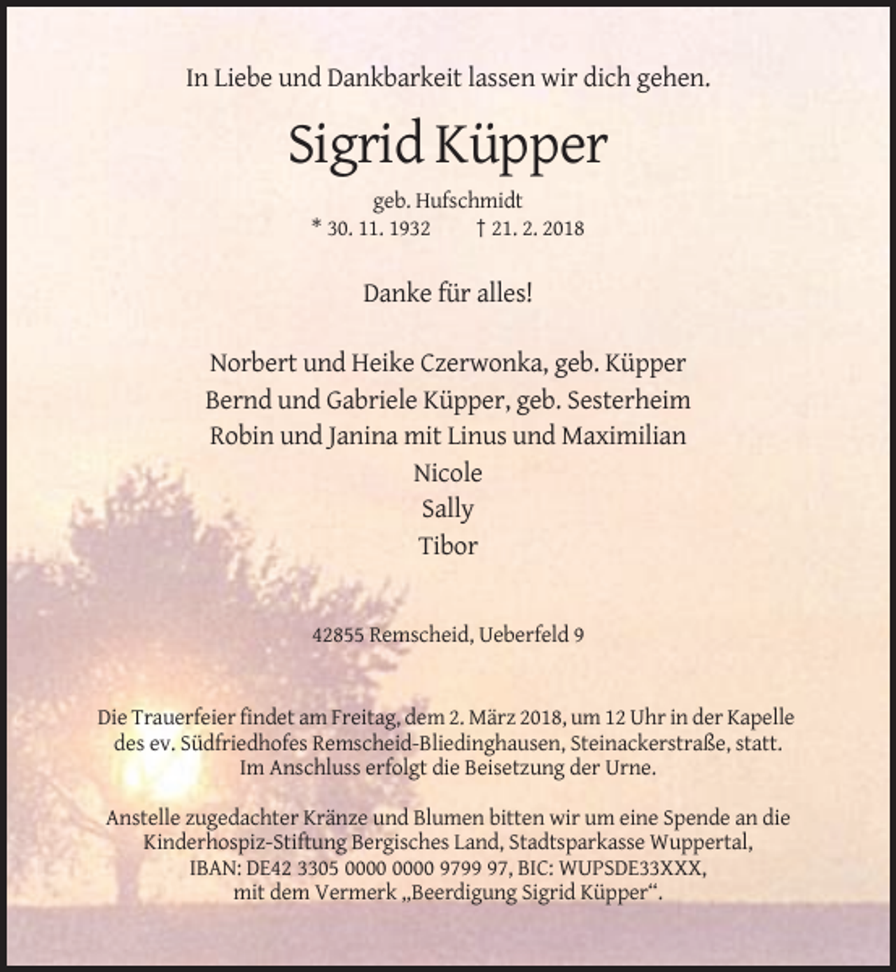 <p>In Liebe und Dankbarkeit lassen wir dich gehen.</p><p>Sigrid Küpper<br />geb. Hufschmidt<br />* 30. 11. 1932<br />† 21. 2. 2018</p><p>Danke für alles!<br />Norbert und Heike Czerwonka, geb. Küpper<br />Bernd und Gabriele Küpper, geb. Sesterheim<br />Robin und Janina mit Linus und Maximilian<br />Nicole<br />Sally<br />Tibor</p><p>42855 Remscheid, Ueberfeld 9</p><p>Die Trauerfeier findet am Freitag, dem 2. März 2018, um 12 Uhr in der Kapelle<br />des ev. Südfriedhofes Remscheid-Bliedinghausen, Steinackerstraße, statt.<br />Im Anschluss erfolgt die Beisetzung der Urne.<br />Anstelle zugedachter Kränze und Blumen bitten wir um eine Spende an die<br />Kinderhospiz-Stiftung Bergisches Land, Stadtsparkasse Wuppertal,<br />IBAN: DE42 3305 9797, BIC: WUPSDE33XXX,<br />mit dem Vermerk „Beerdigung Sigrid Küpper“.</p>