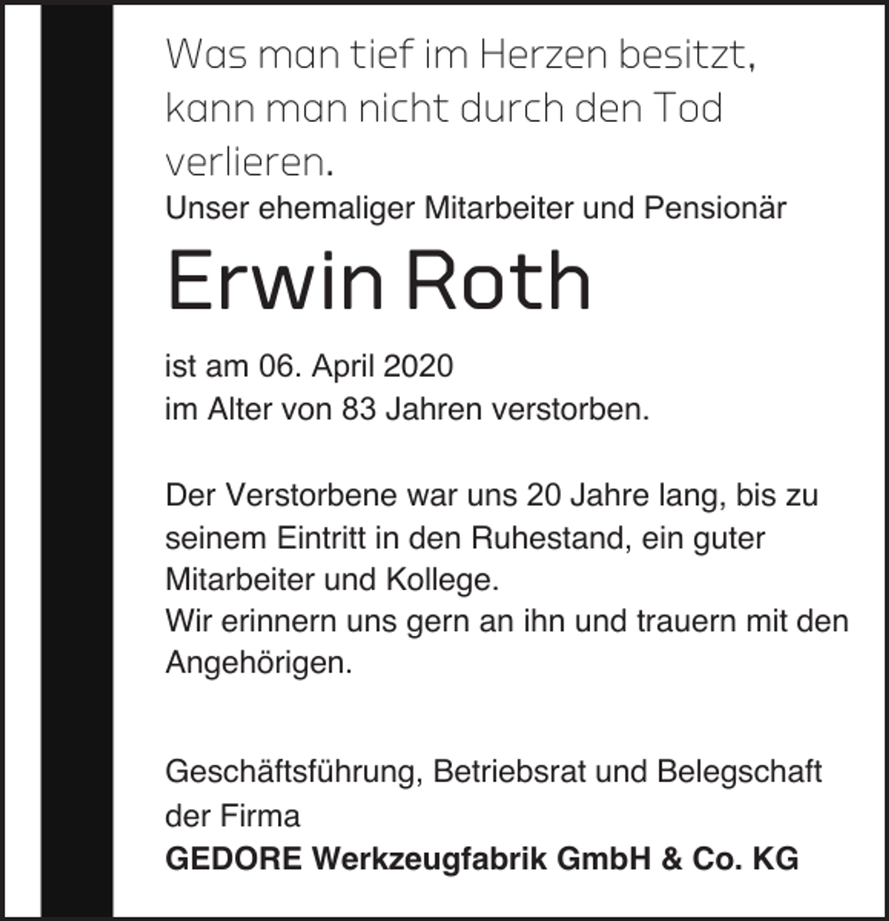 <p>Was man tief im Herzen besitzt,<br />kann man nicht durch den Tod<br />verlieren.</p><p>Unser ehemaliger Mitarbeiter und Pensionär</p><p>Erwin Roth</p><p>ist am 06. April 2020<br />im Alter von 83 Jahren verstorben.<br />Der Verstorbene war uns 20 Jahre lang, bis zu<br />seinem Eintritt in den Ruhestand, ein guter<br />Mitarbeiter und Kollege.<br />Wir erinnern uns gern an ihn und trauern mit den<br />Angehörigen.<br />Geschäftsführung, Betriebsrat und Belegschaft<br />der Firma<br />GEDORE Werkzeugfabrik GmbH &amp; Co. KG</p>