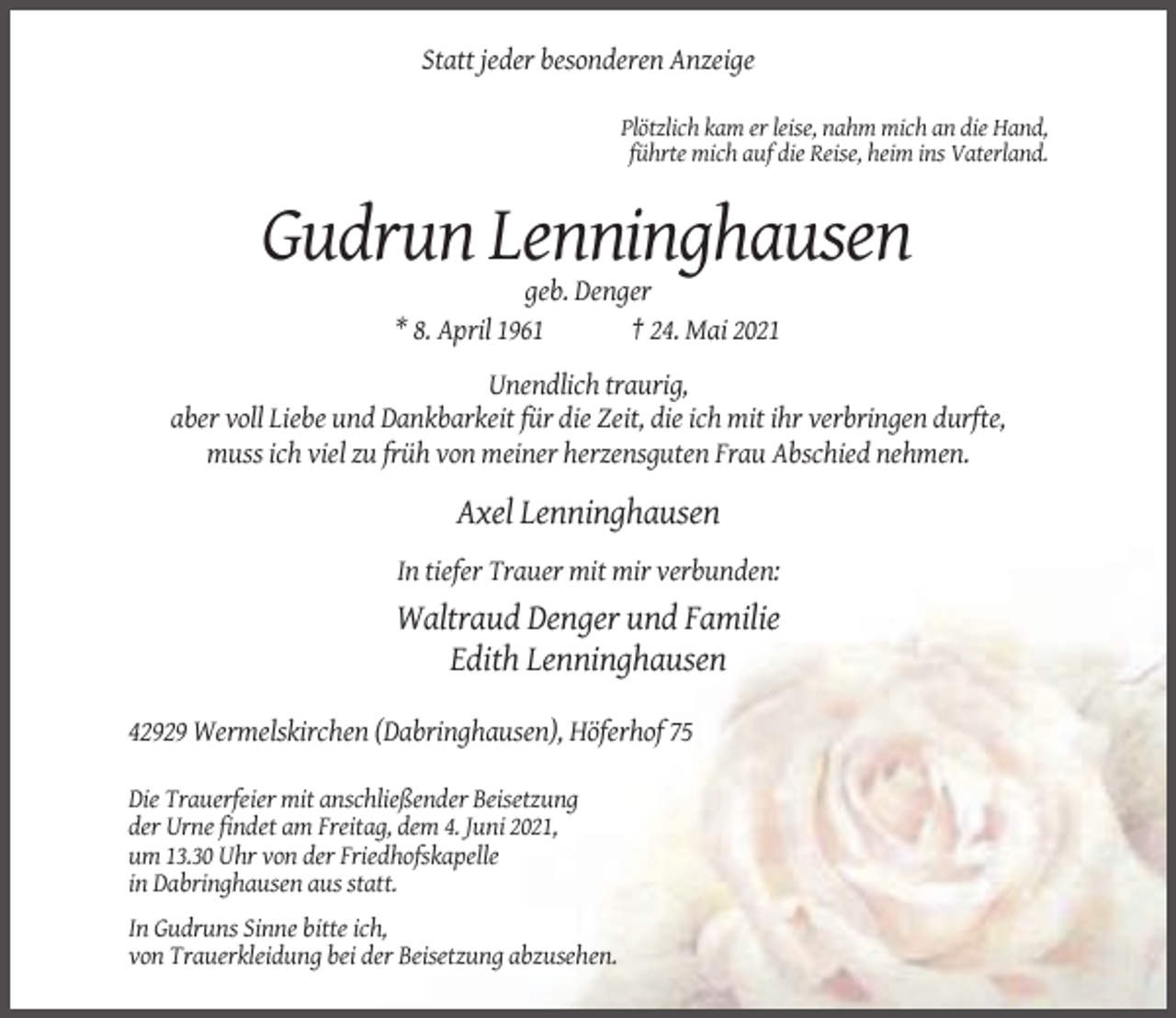 <p>Statt jeder besonderen Anzeige<br />Plötzlich kam er leise, nahm mich an die Hand,<br />führte mich auf die Reise, heim ins Vaterland.</p><p>Gudrun Lenninghausen<br />geb. Denger<br />* 8. April 1961<br />† 24. Mai 2021<br />Unendlich traurig,<br />aber voll Liebe und Dankbarkeit für die Zeit, die ich mit ihr verbringen durfte,<br />muss ich viel zu früh von meiner herzensguten Frau Abschied nehmen.</p><p>Axel Lenninghausen<br />In tiefer Trauer mit mir verbunden:</p><p>Waltraud Denger und Familie<br />Edith Lenninghausen<br />42929 Wermelskirchen (Dabringhausen), Höferhof 75<br />Die Trauerfeier mit anschließender Beisetzung<br />der Urne findet am Freitag, dem 4. Juni 2021,<br />um 13.30 Uhr von der Friedhofskapelle<br />in Dabringhausen aus statt.<br />In Gudruns Sinne bitte ich,<br />von Trauerkleidung bei der Beisetzung abzusehen.</p>