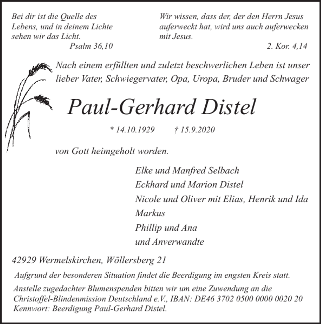 <p>Bei dir ist die Quelle des<br />Lebens, und in deinem Lichte<br />sehen wir das Licht.<br />Psalm 36,10</p><p>Wir wissen, dass der, der den Herrn Jesus<br />auferweckt hat, wird uns auch auferwecken<br />mit Jesus.<br />2. Kor. 4,14</p><p>Nach einem erfüllten und zuletzt beschwerlichen Leben ist unser<br />lieber Vater, Schwiegervater, Opa, Uropa, Bruder und Schwager</p><p>Paul-Gerhard Distel<br />* 14.10.1929</p><p>† 15.9.2020</p><p>von Gott heimgeholt worden.<br />Elke und Manfred Selbach<br />Eckhard und Marion Distel<br />Nicole und Oliver mit Elias, Henrik und Ida<br />Markus<br />Phillip und Ana<br />und Anverwandte<br />42929 Wermelskirchen, Wöllersberg 21<br />Aufgrund der besonderen Situation findet die Beerdigung im engsten Kreis statt.<br />Anstelle zugedachter Blumenspenden bitten wir um eine Zuwendung an die<br />Christoffel-Blindenmission Deutschland e.V., IBAN: DE46 3702 05<br />Kennwort: Beerdigung Paul-Gerhard Distel.</p>