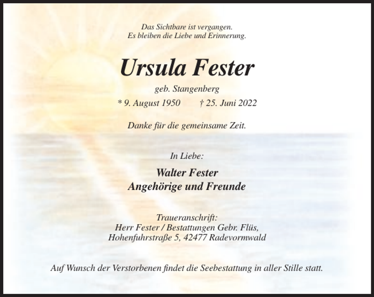 <p>Das Sichtbare ist vergangen.<br />Es bleiben die Liebe und Erinnerung.</p><p>Ursula Fester<br />geb. Stangenberg<br />* 9. August 1950<br />† 25. Juni 2022<br />Danke für die gemeinsame Zeit.<br />In Liebe:</p><p>Walter Fester<br />Angehörige und Freunde<br />Traueranschrift:<br />Herr Fester / Bestattungen Gebr. Flüs,<br />Hohenfuhrstraße 5, 42477 Radevormwald<br />Auf Wunsch der Verstorbenen findet die Seebestattung in aller Stille statt.</p>