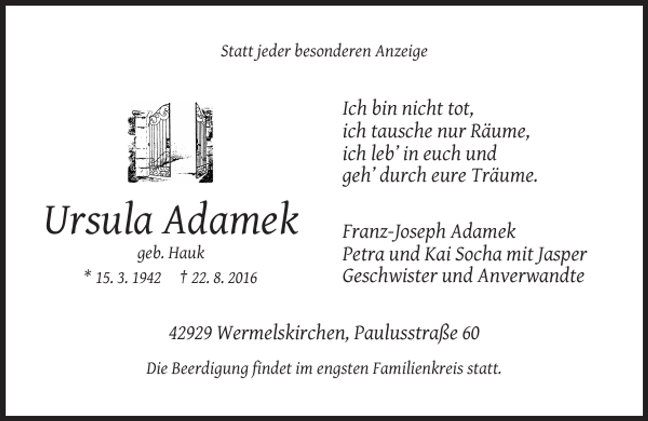 <p>Statt jeder besonderen Anzeige</p><p>Ich bin nicht tot,<br />ich tausche nur Räume,<br />ich leb’ in euch und<br />geh’ durch eure Träume.</p><p>Ursula Adamek<br />geb. Hauk<br />* 15. 3. 1942 † 22. 8. 2016</p><p>Franz-Joseph Adamek<br />Petra und Kai Socha mit Jasper<br />Geschwister und Anverwandte</p><p>42929 Wermelskirchen, Paulusstraße 60<br />Die Beerdigung findet im engsten Familienkreis statt.</p>