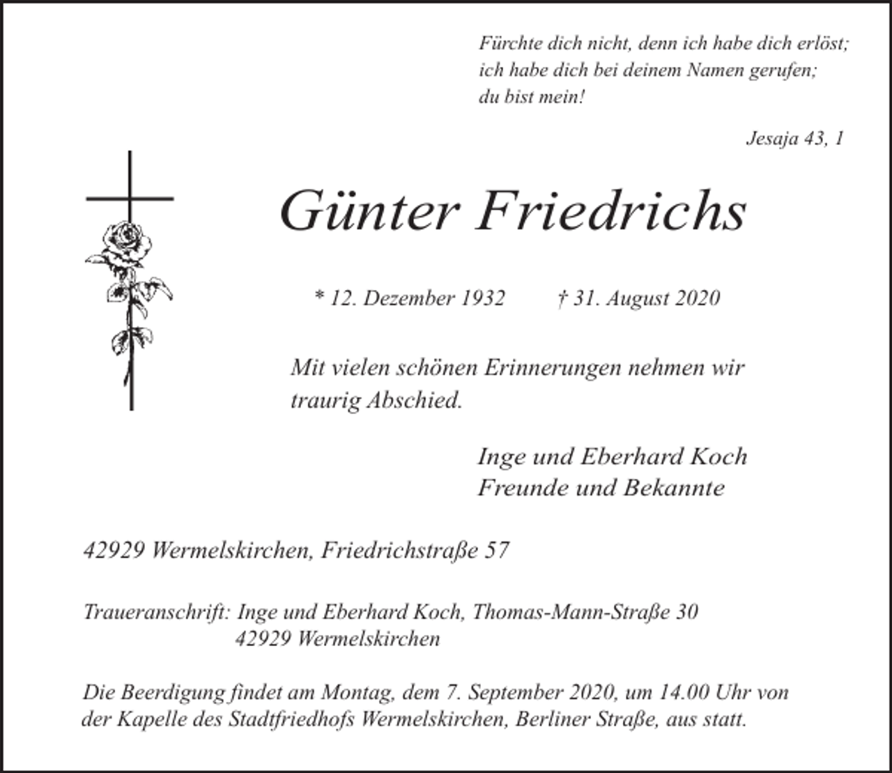 <p>Fürchte dich nicht, denn ich habe dich erlöst;<br />ich habe dich bei deinem Namen gerufen;<br />du bist mein!<br />Jesaja 43, 1</p><p>Günter Friedrichs<br />* 12. Dezember 1932</p><p>† 31. August 2020</p><p>Mit vielen schönen Erinnerungen nehmen wir<br />traurig Abschied.<br />Inge und Eberhard Koch<br />Freunde und Bekannte</p><p>42929 Wermelskirchen, Friedrichstraße 57<br />Traueranschrift: Inge und Eberhard Koch, Thomas-Mann-Straße 30<br />42929 Wermelskirchen<br />Die Beerdigung findet am Montag, dem 7. September 2020, um 14.00 Uhr von<br />der Kapelle des Stadtfriedhofs Wermelskirchen, Berliner Straße, aus statt.</p>