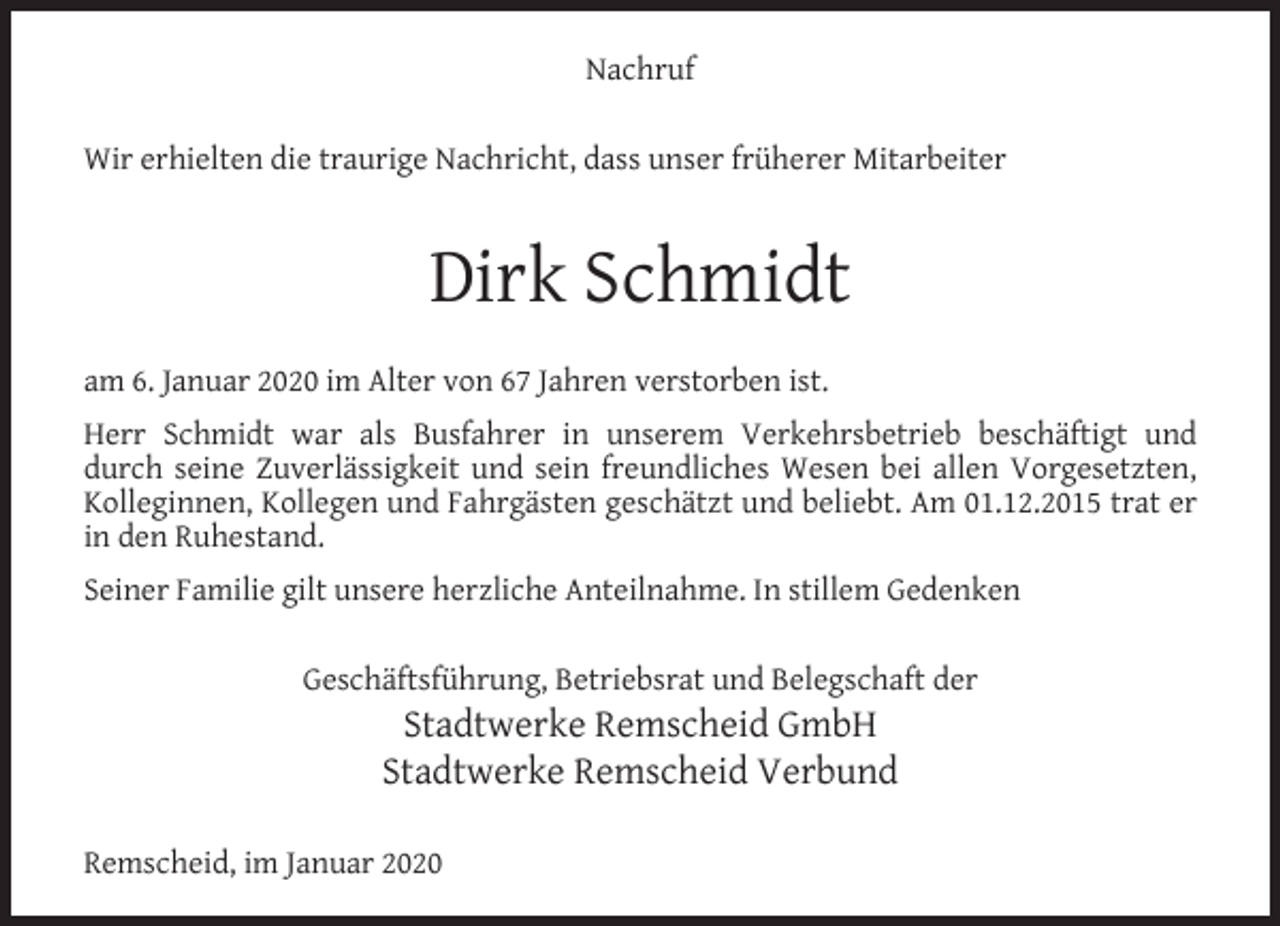 <p>Nachruf<br />Wir erhielten die traurige Nachricht, dass unser früherer Mitarbeiter</p><p>Dirk Schmidt<br />am 6. Januar 2020 im Alter von 67 Jahren verstorben ist.<br />Herr Schmidt war als Busfahrer in unserem Verkehrsbetrieb beschäftigt und<br />durch seine Zuverlässigkeit und sein freundliches Wesen bei allen Vorgesetzten,<br />Kolleginnen, Kollegen und Fahrgästen geschätzt und beliebt. Am 01.12.2015 trat er<br />in den Ruhestand.<br />Seiner Familie gilt unsere herzliche Anteilnahme. In stillem Gedenken<br />Geschäftsführung, Betriebsrat und Belegschaft der</p><p>Stadtwerke Remscheid GmbH<br />Stadtwerke Remscheid Verbund</p><p>Remscheid, im Januar 2020</p>