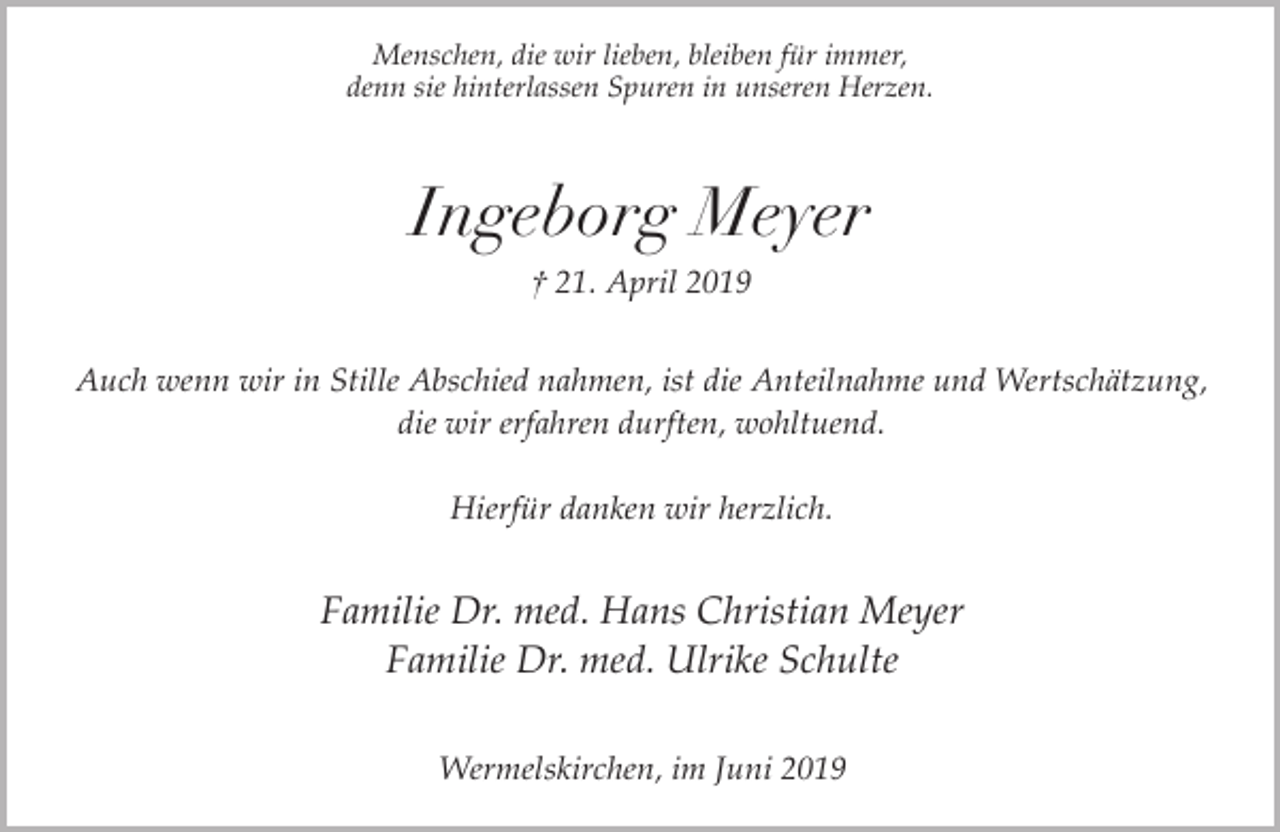 <p>Menschen, die wir lieben, bleiben für immer,<br />denn sie hinterlassen Spuren in unseren Herzen.</p><p>Ingeborg Meyer<br />† 21. April 2019<br />Auch wenn wir in Stille Abschied nahmen, ist die Anteilnahme und Wertschätzung,<br />die wir erfahren durften, wohltuend.<br />Hierfür danken wir herzlich.</p><p>Familie Dr. med. Hans Christian Meyer<br />Familie Dr. med. Ulrike Schulte<br />Wermelskirchen, im Juni 2019</p>