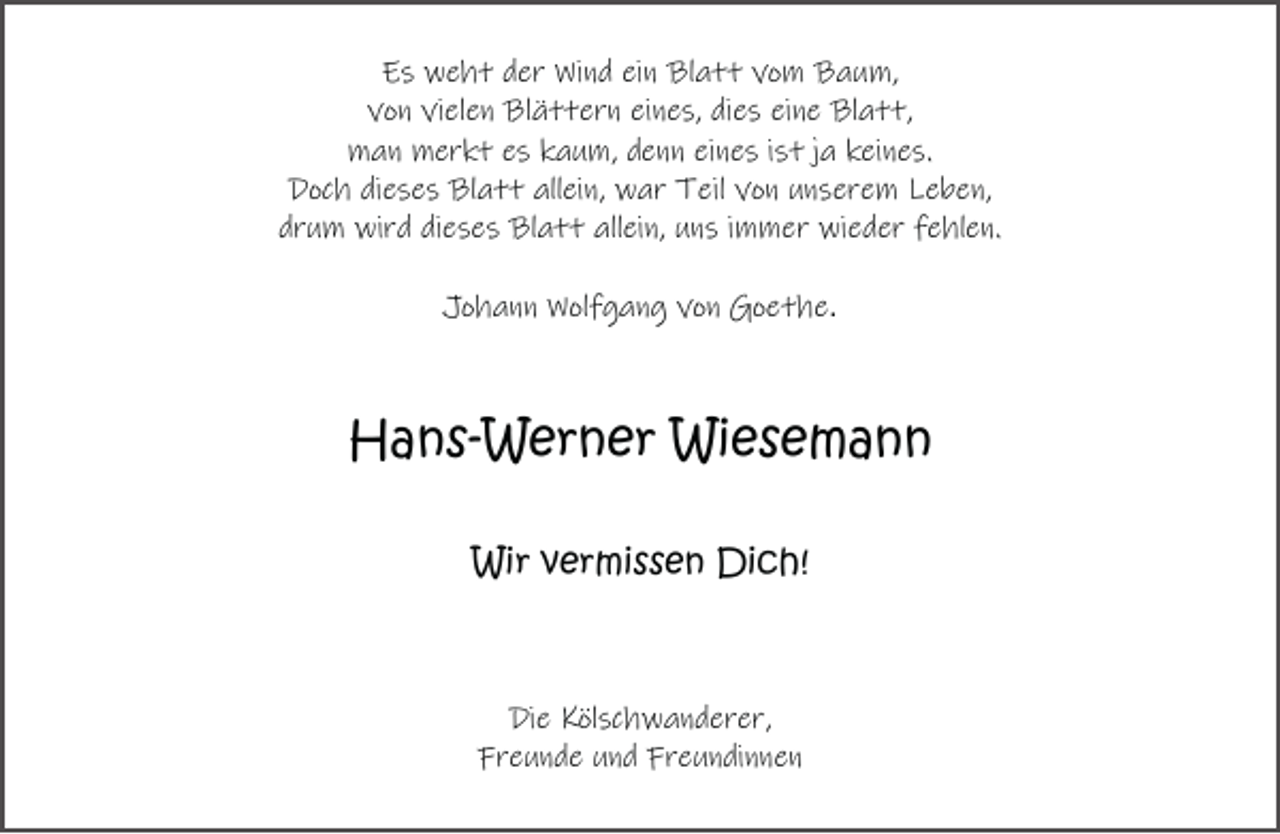 <p>Es weht der Wind ein Blatt vom Baum,<br />von vielen Blättern eines, dies eine Blatt,<br />man merkt es kaum, denn eines ist ja keines.<br />Doch dieses Blatt allein, war Teil von unserem Leben,<br />drum wird dieses Blatt allein, uns immer wieder fehlen.<br />Johann Wolfgang von Goethe.</p><p>Hans-Werner Wiesemann<br />Wir vermissen Dich!</p><p>Die Kölschwanderer,<br />Freunde und Freundinnen</p>