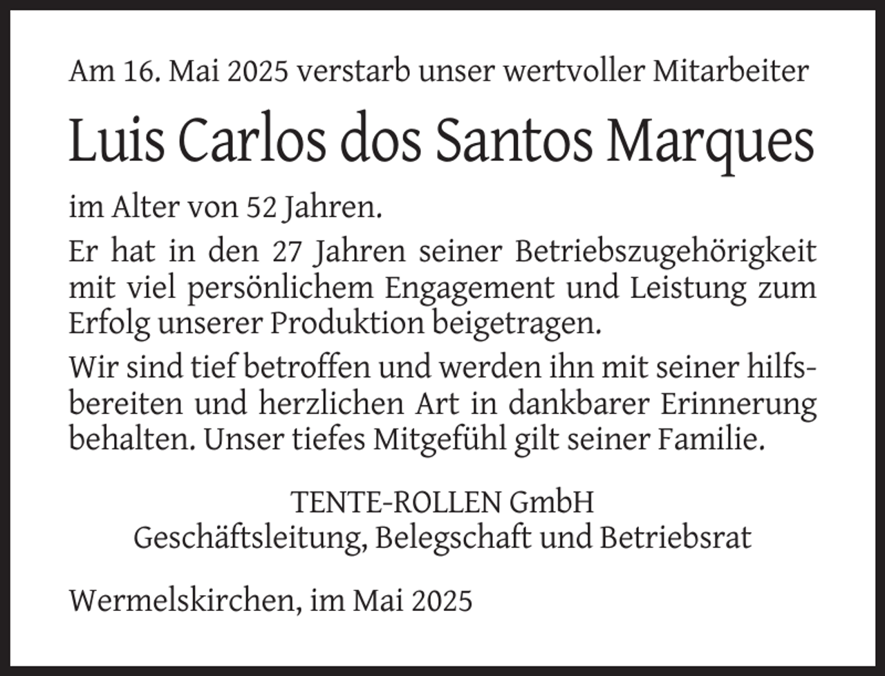 <p>Am 16. Mai 2025 verstarb unser wertvoller Mitarbeiter</p><p>Luis Carlos dos Santos Marques<br />im Alter von 52 Jahren.<br />Er hat in den 27 Jahren seiner Betriebszugehörigkeit<br />mit viel persönlichem Engagement und Leistung zum<br />Erfolg unserer Produktion beigetragen.<br />Wir sind tief betroffen und werden ihn mit seiner hilfsbereiten und herzlichen Art in dankbarer Erinnerung<br />behalten. Unser tiefes Mitgefühl gilt seiner Familie.<br />TENTE-ROLLEN GmbH<br />Geschäftsleitung, Belegschaft und Betriebsrat<br />Wermelskirchen, im Mai 2025</p>