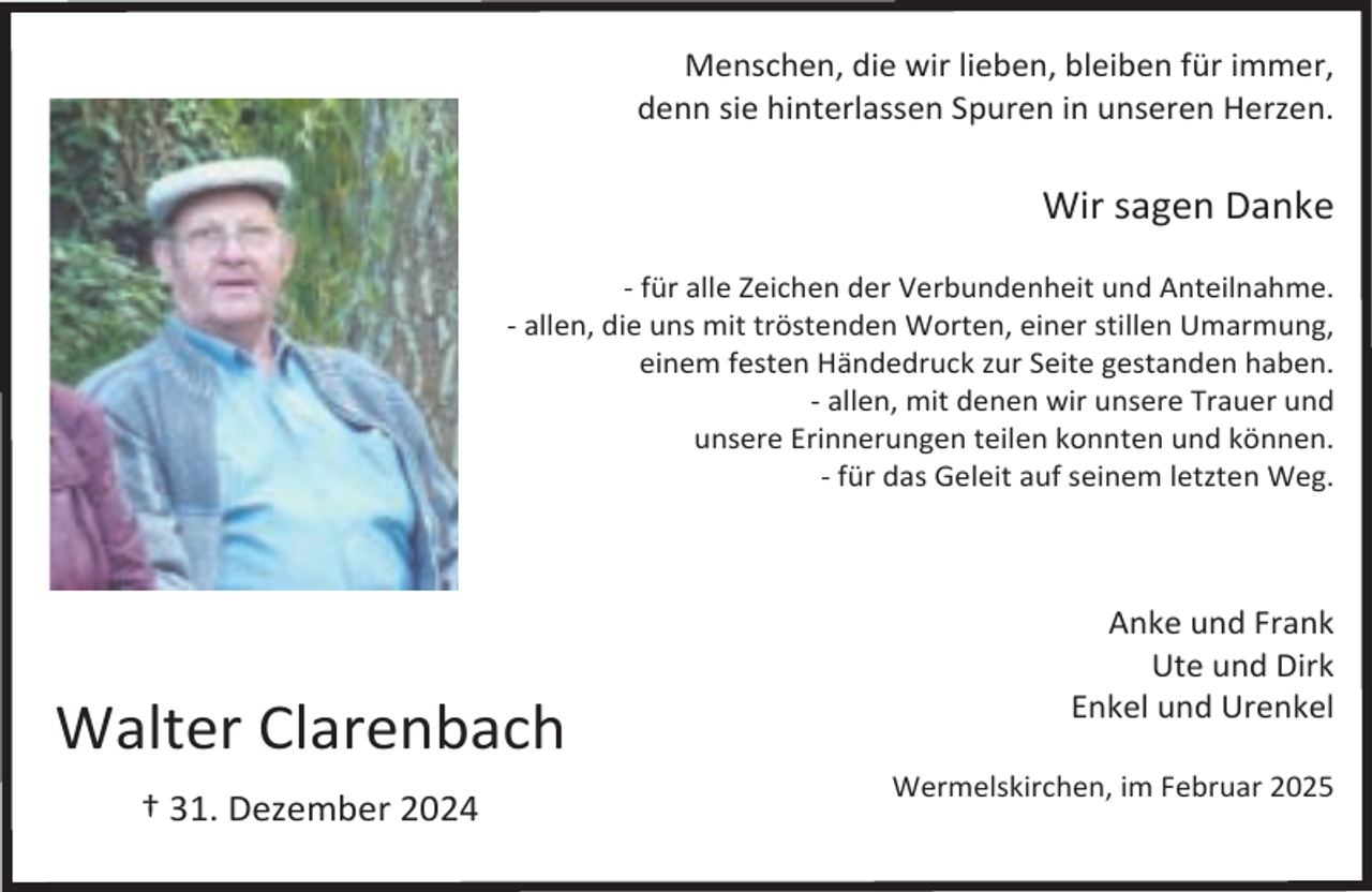 <p>Menschen, die wir lieben, bleiben für immer,<br />denn sie hinterlassen Spuren in unseren Herzen.</p><p>Wir sagen Danke<br />- für alle Zeichen der Verbundenheit und Anteilnahme.<br />- allen, die uns mit tröstenden Worten, einer stillen Umarmung,<br />einem festen Händedruck zur Seite gestanden haben.<br />- allen, mit denen wir unsere Trauer und<br />unsere Erinnerungen teilen konnten und können.<br />- für das Geleit auf seinem letzten Weg.</p><p>Walter Clarenbach<br />† 31. Dezember 2024</p><p>Anke und Frank<br />Ute und Dirk<br />Enkel und Urenkel<br />Wermelskirchen, im Februar 2025</p>
