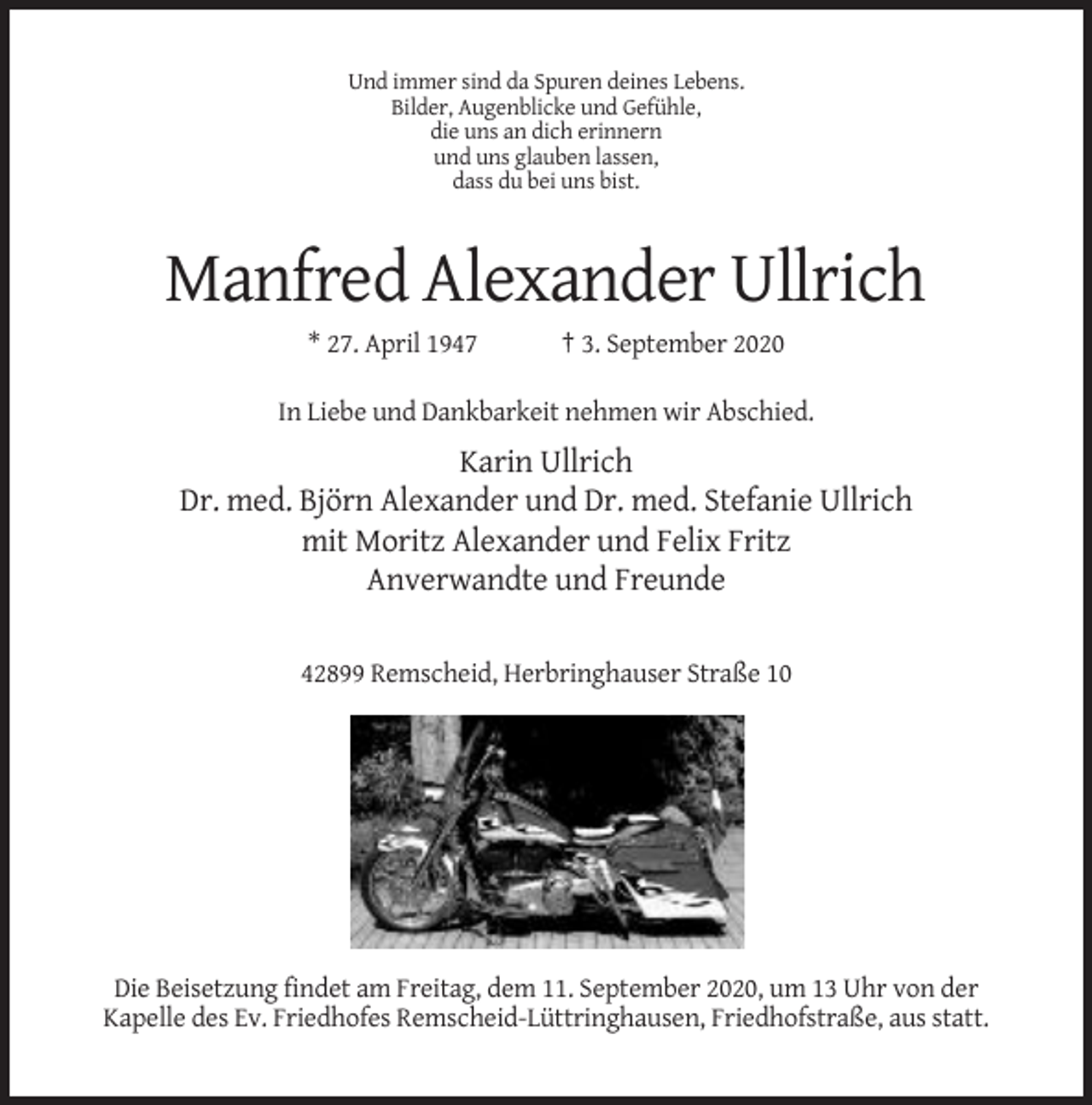 <p>Und immer sind da Spuren deines Lebens.<br />Bilder, Augenblicke und Gefühle,<br />die uns an dich erinnern<br />und uns glauben lassen,<br />dass du bei uns bist.</p><p>Manfred Alexander Ullrich<br />* 27. April 1947</p><p>† 3. September 2020</p><p>In Liebe und Dankbarkeit nehmen wir Abschied.</p><p>Karin Ullrich<br />Dr. med. Björn Alexander und Dr. med. Stefanie Ullrich<br />mit Moritz Alexander und Felix Fritz<br />Anverwandte und Freunde<br />42899 Remscheid, Herbringhauser Straße 10</p><p>Die Beisetzung findet am Freitag, dem 11. September 2020, um 13 Uhr von der<br />Kapelle des Ev. Friedhofes Remscheid-Lüttringhausen, Friedhofstraße, aus statt.</p>