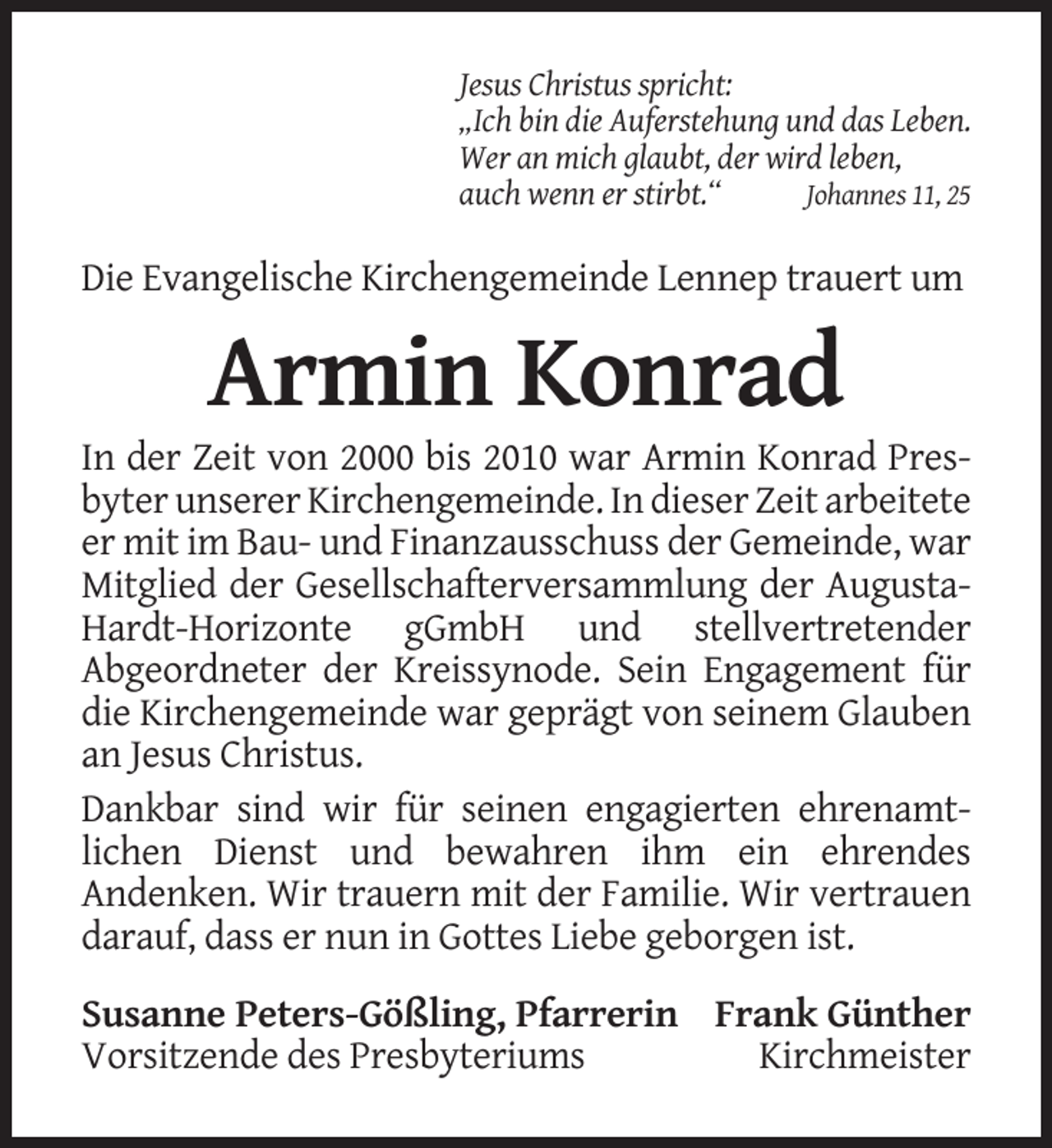 <p>Jesus Christus spricht:<br />„Ich bin die Auferstehung und das Leben.<br />Wer an mich glaubt, der wird leben,<br />auch wenn er stirbt.“<br />Johannes 11, 25</p><p>Die Evangelische Kirchengemeinde Lennep trauert um</p><p>Armin Konrad<br />In der Zeit von 2000 bis 2010 war Armin Konrad Presbyter unserer Kirchengemeinde. In dieser Zeit arbeitete<br />er mit im Bau- und Finanzausschuss der Gemeinde, war<br />Mitglied der Gesellschafterversammlung der AugustaHardt-Horizonte gGmbH und stellvertretender<br />Abgeordneter der Kreissynode. Sein Engagement für<br />die Kirchengemeinde war geprägt von seinem Glauben<br />an Jesus Christus.<br />Dankbar sind wir für seinen engagierten ehrenamtlichen Dienst und bewahren ihm ein ehrendes<br />Andenken. Wir trauern mit der Familie. Wir vertrauen<br />darauf, dass er nun in Gottes Liebe geborgen ist.<br />Susanne Peters-Gößling, Pfarrerin Frank Günther<br />Vorsitzende des Presbyteriums<br />Kirchmeister</p>