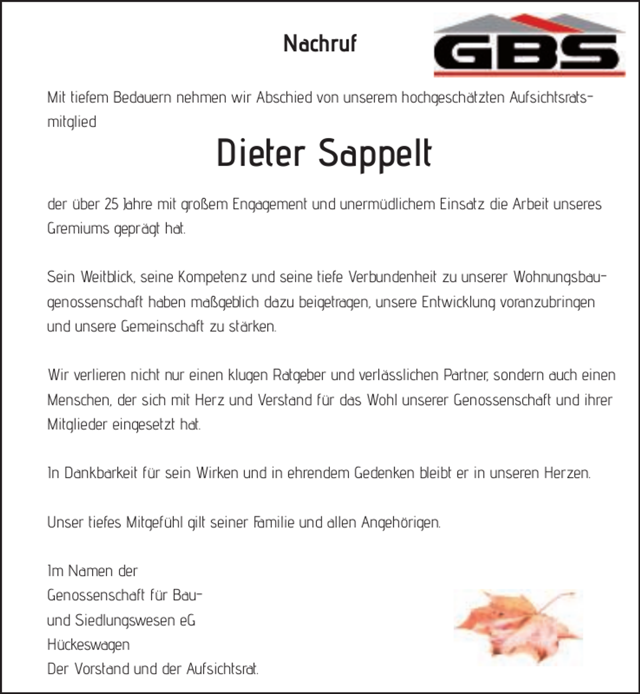 <p>Nachruf<br />Mit tiefem Bedauern nehmen wir Abschied von unserem hochgeschätzten Aufsichtsratsmitglied</p><p>Dieter Sappelt</p><p>der über 25 Jahre mit großem Engagement und unermüdlichem Einsatz die Arbeit unseres<br />Gremiums geprägt hat.<br />Sein Weitblick, seine Kompetenz und seine tiefe Verbundenheit zu unserer Wohnungsbaugenossenschaft haben maßgeblich dazu beigetragen, unsere Entwicklung voranzubringen<br />und unsere Gemeinschaft zu stärken.<br />Wir verlieren nicht nur einen klugen Ratgeber und verlässlichen Partner, sondern auch einen<br />Menschen, der sich mit Herz und Verstand für das Wohl unserer Genossenschaft und ihrer<br />Mitglieder eingesetzt hat.<br />In Dankbarkeit für sein Wirken und in ehrendem Gedenken bleibt er in unseren Herzen.<br />Unser tiefes Mitgefühl gilt seiner Familie und allen Angehörigen.<br />Im Namen der<br />Genossenschaft für Bauund Siedlungswesen eG<br />Hückeswagen<br />Der Vorstand und der Aufsichtsrat.</p>