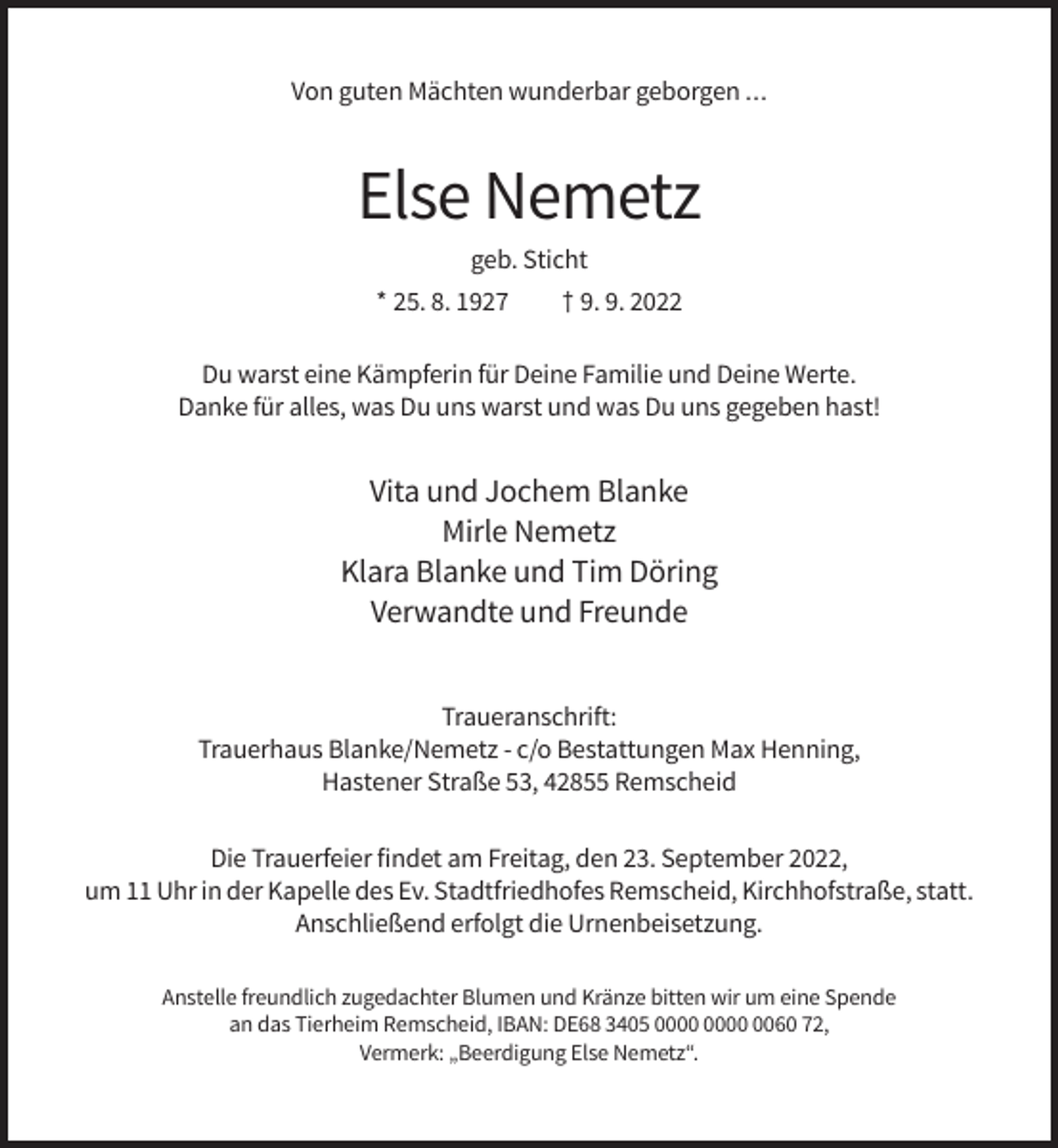 <p>Von guten Mächten wunderbar geborgen ...</p><p>Else Nemetz<br />geb. Sticht<br />* 25. 8. 1927</p><p>† 9. 9. 2022</p><p>Du warst eine Kämpferin für Deine Familie und Deine Werte.<br />Danke für alles, was Du uns warst und was Du uns gegeben hast!</p><p>Vita und Jochem Blanke<br />Mirle Nemetz<br />Klara Blanke und Tim Döring<br />Verwandte und Freunde<br />Traueranschrift:<br />Trauerhaus Blanke/Nemetz - c/o Bestattungen Max Henning,<br />Hastener Straße 53, 42855 Remscheid<br />Die Trauerfeier findet am Freitag, den 23. September 2022,<br />um 11 Uhr in der Kapelle des Ev. Stadtfriedhofes Remscheid, Kirchhofstraße, statt.<br />Anschließend erfolgt die Urnenbeisetzung.<br />Anstelle freundlich zugedachter Blumen und Kränze bitten wir um eine Spende<br />an das Tierheim Remscheid, IBAN: DE68 3405 0060 72,<br />Vermerk: „Beerdigung Else Nemetz“.</p>
