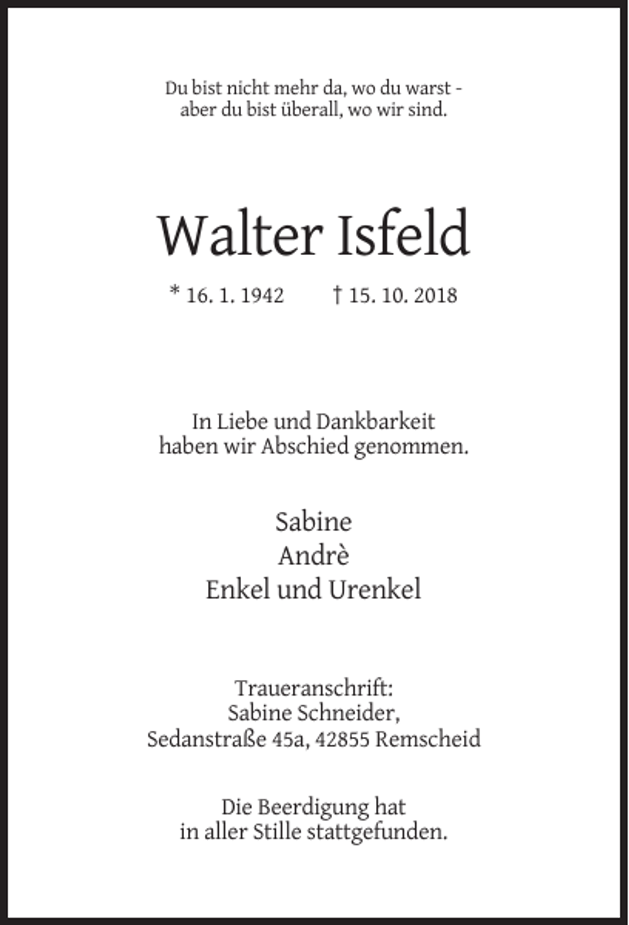 <p>Du bist nicht mehr da, wo du warst aber du bist überall, wo wir sind.</p><p>Walter Isfeld<br />* 16. 1. 1942</p><p>† 15. 10. 2018</p><p>In Liebe und Dankbarkeit<br />haben wir Abschied genommen.</p><p>Sabine<br />Andrè<br />Enkel und Urenkel</p><p>Traueranschrift:<br />Sabine Schneider,<br />Sedanstraße 45a, 42855 Remscheid<br />Die Beerdigung hat<br />in aller Stille stattgefunden.</p>