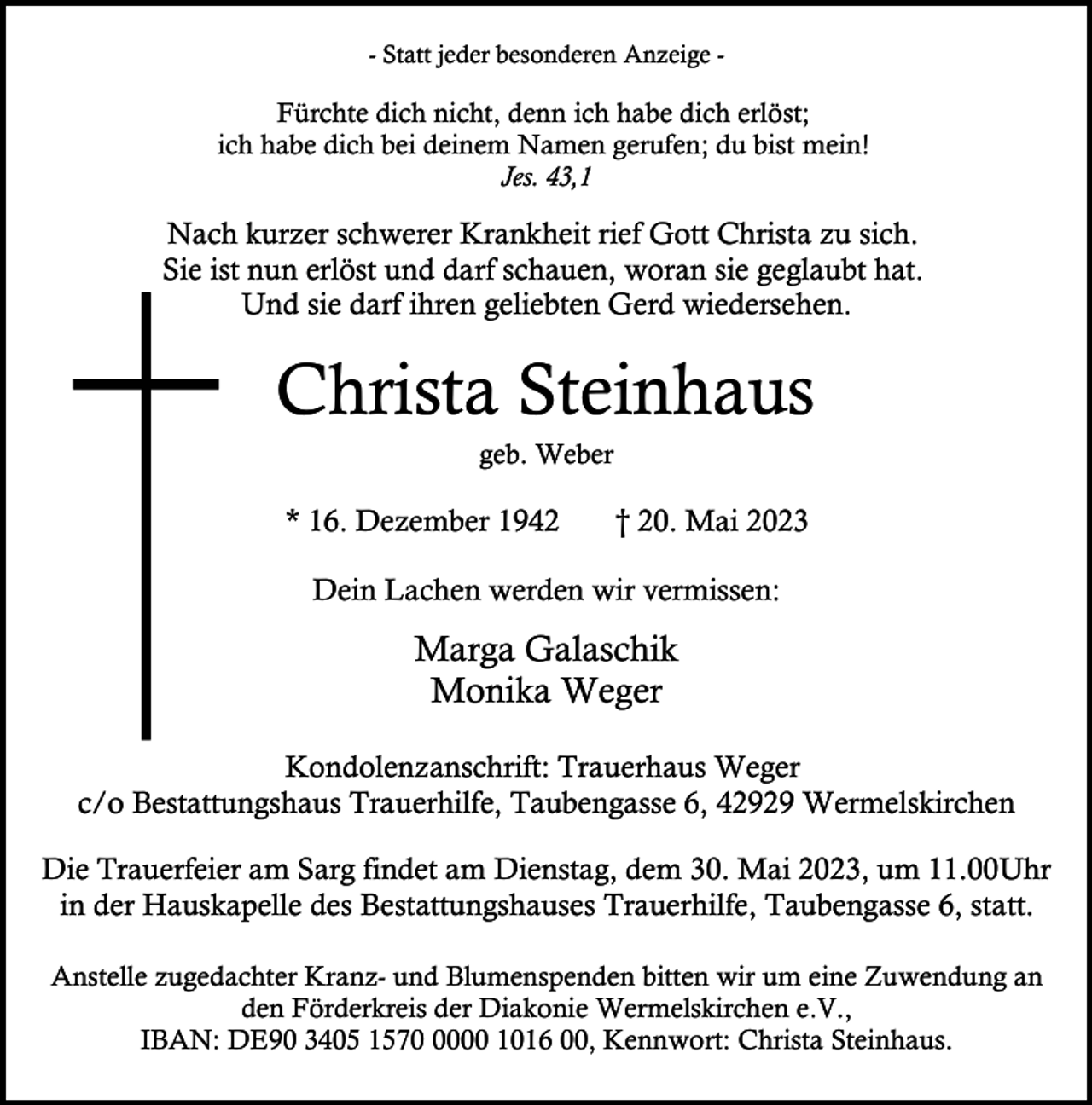 <p>- Statt jeder besonderen Anzeige -</p><p>Fürchte dich nicht, denn ich habe dich erlöst;<br />ich habe dich bei deinem Namen gerufen; du bist mein!<br />Jes. 43,1</p><p>Nach kurzer schwerer Krankheit rief Gott Christa zu sich.<br />Sie ist nun erlöst und darf schauen, woran sie geglaubt hat.<br />Und sie darf ihren geliebten Gerd wiedersehen.</p><p>Christa Steinhaus<br />geb. Weber</p><p>* 16. Dezember 1942</p><p>† 20. Mai 2023</p><p>Dein Lachen werden wir vermissen:</p><p>Marga Galaschik<br />Monika Weger<br />Kondolenzanschrift: Trauerhaus Weger<br />c/o Bestattungshaus Trauerhilfe, Taubengasse 6, 42929 Wermelskirchen<br />Die Trauerfeier am Sarg findet am Dienstag, dem 30. Mai 2023, um 11.00Uhr<br />in der Hauskapelle des Bestattungshauses Trauerhilfe, Taubengasse 6, statt.<br />Anstelle zugedachter Kranz- und Blumenspenden bitten wir um eine Zuwendung an<br />den Förderkreis der Diakonie Wermelskirchen e.V.,<br />IBAN: DE90 3405 157000 1016 00, Kennwort: Christa Steinhaus.</p>
