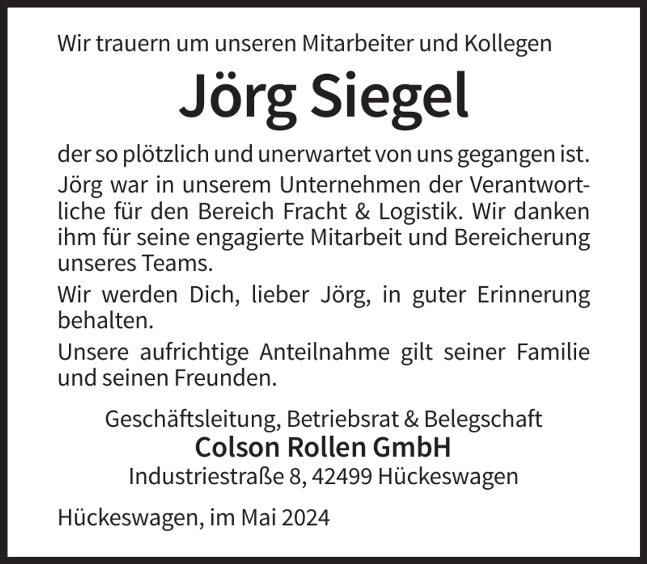 <p>Wir trauern um unseren Mitarbeiter und Kollegen</p><p>Jörg Siegel<br />der so plötzlich und unerwartet von uns gegangen ist.<br />Jörg war in unserem Unternehmen der Verantwortliche für den Bereich Fracht &amp; Logistik. Wir danken<br />ihm für seine engagierte Mitarbeit und Bereicherung<br />unseres Teams.<br />Wir werden Dich, lieber Jörg, in guter Erinnerung<br />behalten.<br />Unsere aufrichtige Anteilnahme gilt seiner Familie<br />und seinen Freunden.<br />Geschäftsleitung, Betriebsrat &amp; Belegschaft</p><p>Colson Rollen GmbH<br />Industriestraße 8, 42499 Hückeswagen<br />Hückeswagen, im Mai 2024</p>