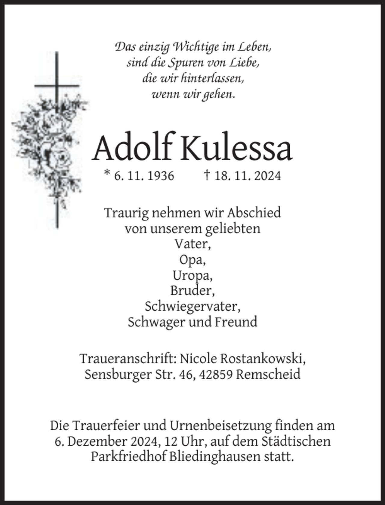 <p>Das einzig Wichtige im Leben,<br />sind die Spuren von Liebe,<br />die wir hinterlassen,<br />wenn wir gehen.</p><p>Adolf Kulessa<br />* 6. 11. 1936</p><p>† 18. 11. 2024</p><p>Traurig nehmen wir Abschied<br />von unserem geliebten<br />Vater,<br />Opa,<br />Uropa,<br />Bruder,<br />Schwiegervater,<br />Schwager und Freund<br />Traueranschrift: Nicole Rostankowski,<br />Sensburger Str. 46, 42859 Remscheid</p><p>Die Trauerfeier und Urnenbeisetzung finden am<br />6. Dezember 2024, 12 Uhr, auf dem Städtischen<br />Parkfriedhof Bliedinghausen statt.</p>
