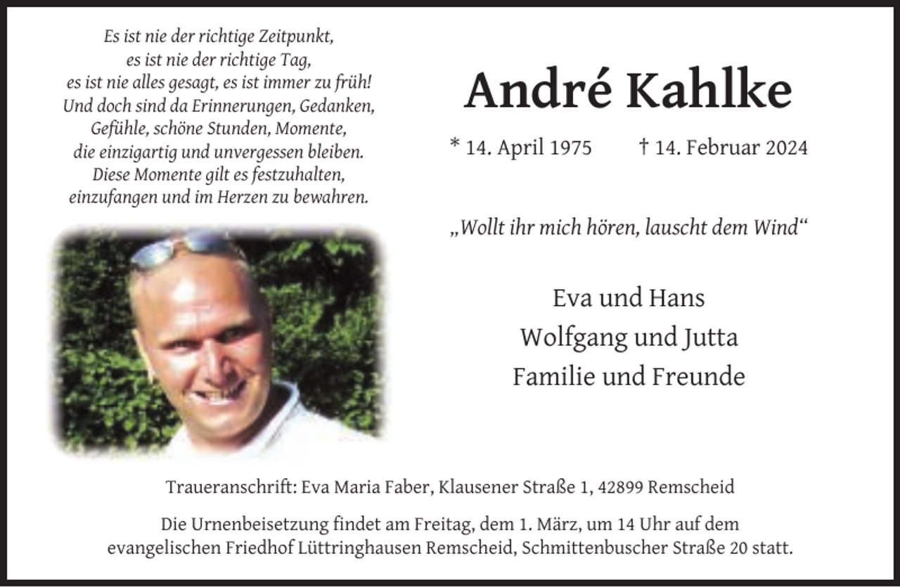 <p>Es ist nie der richtige Zeitpunkt,<br />es ist nie der richtige Tag,<br />es ist nie alles gesagt, es ist immer zu früh!<br />Und doch sind da Erinnerungen, Gedanken,<br />Gefühle, schöne Stunden, Momente,<br />die einzigartig und unvergessen bleiben.<br />Diese Momente gilt es festzuhalten,<br />einzufangen und im Herzen zu bewahren.</p><p>André Kahlke<br />* 14. April 1975</p><p>† 14. Februar 2024</p><p>„Wollt ihr mich hören, lauscht dem Wind“</p><p>Eva und Hans<br />Wolfgang und Jutta<br />Familie und Freunde</p><p>Traueranschrift: Eva Maria Faber, Klausener Straße 1, 42899 Remscheid<br />Die Urnenbeisetzung ﬁndet am Freitag, dem 1. März, um 14 Uhr auf dem<br />evangelischen Friedhof Lüttringhausen Remscheid, Schmittenbuscher Straße 20 statt.</p>
