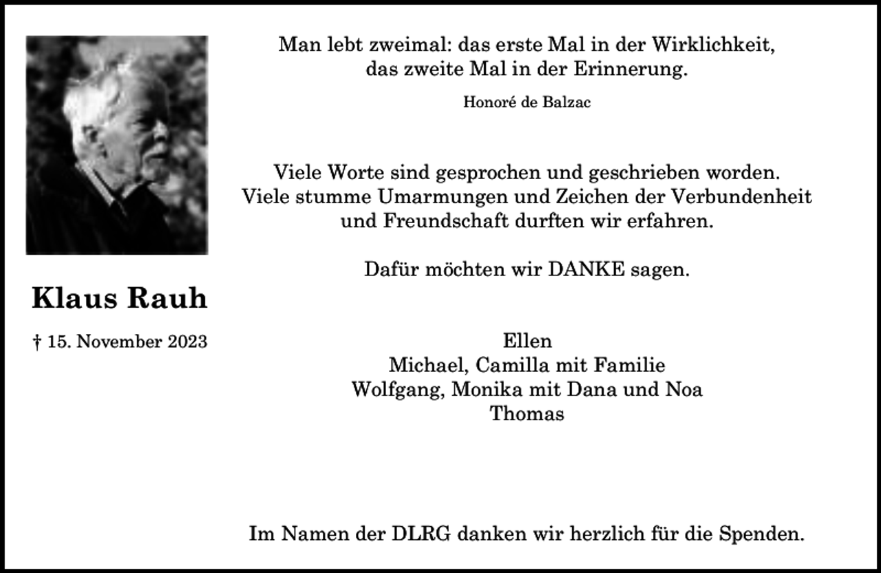 <p>Man lebt zweimal: das erste Mal in der Wirklichkeit,<br />das zweite Mal in der Erinnerung.<br />Honoré de Balzac</p><p>Viele Worte sind gesprochen und geschrieben worden.<br />Viele stumme Umarmungen und Zeichen der Verbundenheit<br />und Freundschaft durften wir erfahren.</p><p>Klaus Rauh<br />† 15. November 2023</p><p>Dafür möchten wir DANKE sagen.<br />Ellen<br />Michael, Camilla mit Familie<br />Wolfgang, Monika mit Dana und Noa<br />Thomas</p><p>Im Namen der DLRG danken wir herzlich für die Spenden.</p>