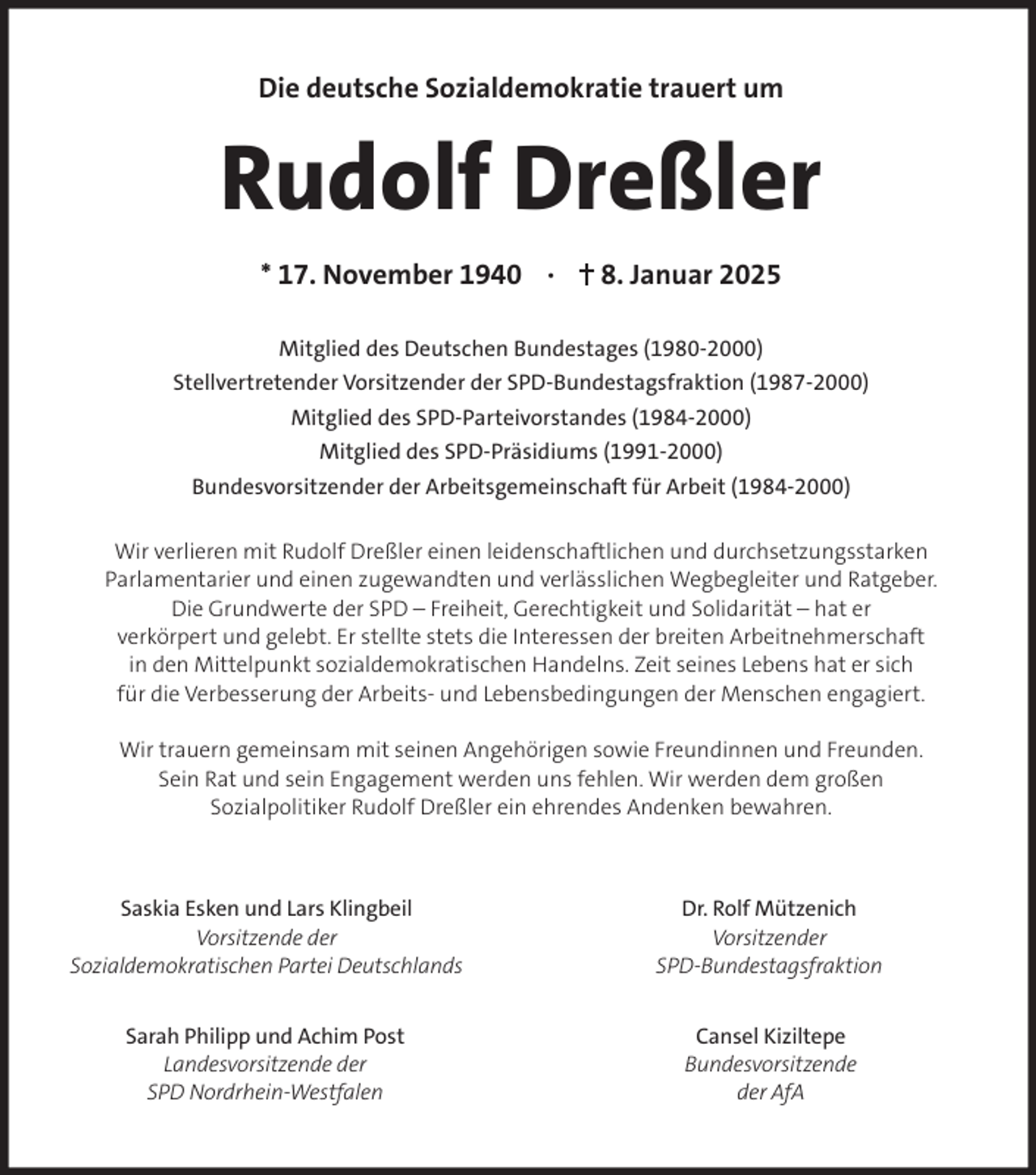 <p>Die deutsche Sozialdemokratie trauert um</p><p>Rudolf Dreßler<br />* 17. November 1940 ·</p><p>8. Januar 2025</p><p>Mitglied des Deutschen Bundestages (1980-2000)<br />Stellvertretender Vorsitzender der SPD-Bundestagsfraktion (1987-2000)<br />Mitglied des SPD-Parteivorstandes (1984-2000)<br />Mitglied des SPD-Präsidiums (1991-2000)<br />Bundesvorsitzender der Arbeitsgemeinschaft für Arbeit (1984-2000)<br />Wir verlieren mit Rudolf Dreßler einen leidenschaftlichen und durchsetzungsstarken<br />Parlamentarier und einen zugewandten und verlässlichen Wegbegleiter und Ratgeber.<br />Die Grundwerte der SPD – Freiheit, Gerechtigkeit und Solidarität – hat er<br />verkörpert und gelebt. Er stellte stets die Interessen der breiten Arbeitnehmerschaft<br />in den Mittelpunkt sozialdemokratischen Handelns. Zeit seines Lebens hat er sich<br />für die Verbesserung der Arbeits- und Lebensbedingungen der Menschen engagiert.<br />Wir trauern gemeinsam mit seinen Angehörigen sowie Freundinnen und Freunden.<br />Sein Rat und sein Engagement werden uns fehlen. Wir werden dem großen<br />Sozialpolitiker Rudolf Dreßler ein ehrendes Andenken bewahren.</p><p>Saskia Esken und Lars Klingbeil<br />Vorsitzende der<br />Sozialdemokratischen Partei Deutschlands</p><p>Dr. Rolf Mützenich<br />Vorsitzender<br />SPD-Bundestagsfraktion</p><p>Sarah Philipp und Achim Post<br />Landesvorsitzende der<br />SPD Nordrhein-Westfalen</p><p>Cansel Kiziltepe<br />Bundesvorsitzende<br />der AfA</p>
