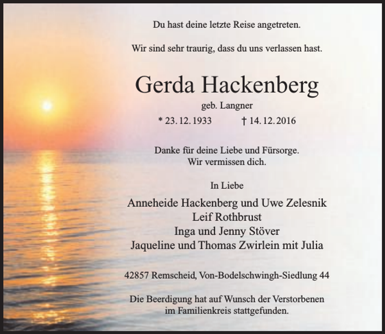 <p>Du hast deine letzte Reise angetreten.<br />Wir sind sehr traurig, dass du uns verlassen hast.</p><p>Gerda Hackenberg<br />geb. Langner</p><p>* 23. 12. 1933</p><p>† 14. 12. 2016</p><p>Danke für deine Liebe und Fürsorge.<br />Wir vermissen dich.<br />In Liebe</p><p>Anneheide Hackenberg und Uwe Zelesnik<br />Leif Rothbrust<br />Inga und Jenny Stöver<br />Jaqueline und Thomas Zwirlein mit Julia<br />42857 Remscheid, Von-Bodelschwingh-Siedlung 44<br />Die Beerdigung hat auf Wunsch der Verstorbenen<br />im Familienkreis stattgefunden.</p>