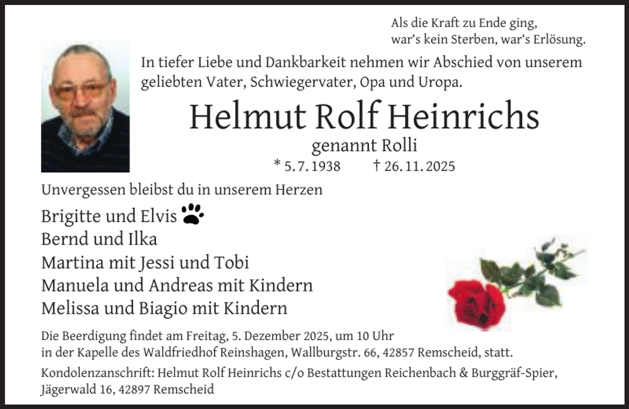 <p>Als die Kraft zu Ende ging,<br />war‘s kein Sterben, war‘s Erlösung.</p><p>In tiefer Liebe und Dankbarkeit nehmen wir Abschied von unserem<br />geliebten Vater, Schwiegervater, Opa und Uropa.</p><p>Helmut Rolf Heinrichs<br />genannt Rolli</p><p>* 5. 7. 1938<br />Unvergessen bleibst du in unserem Herzen</p><p>† 26. 11. 2025</p><p>Brigitte und Elvis<br />Bernd und Ilka<br />Martina mit Jessi und Tobi<br />Manuela und Andreas mit Kindern<br />Melissa und Biagio mit Kindern<br />Die Beerdigung ﬁndet am Freitag, 5. Dezember 2025, um 10 Uhr<br />in der Kapelle des Waldfriedhof Reinshagen, Wallburgstr. 66, 42857 Remscheid, statt.<br />Kondolenzanschrift: Helmut Rolf Heinrichs c/o Bestattungen Reichenbach &amp; Burggräf-Spier,<br />Jägerwald 16, 42897 Remscheid</p>