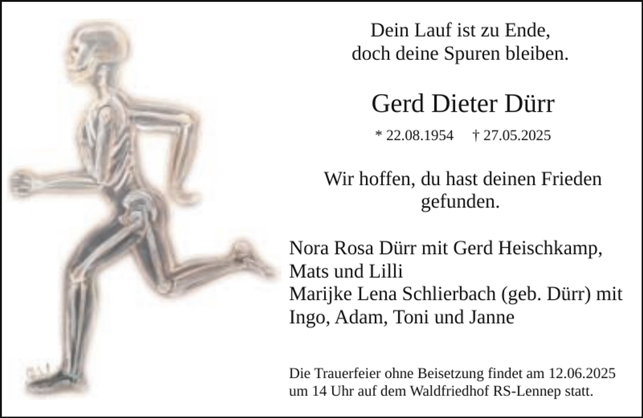 <p>Dein Lauf ist zu Ende,<br />doch deine Spuren bleiben.</p><p>Gerd Dieter Dürr<br />* 22.08.1954</p><p>† 27.05.2025</p><p>Wir hoffen, du hast deinen Frieden<br />gefunden.<br />Nora Rosa Dürr mit Gerd Heischkamp,<br />Mats und Lilli<br />Marijke Lena Schlierbach (geb. Dürr) mit<br />Ingo, Adam, Toni und Janne<br />Die Trauerfeier ohne Beisetzung findet am 12.06.2025<br />um 14 Uhr auf dem Waldfriedhof RS-Lennep statt.</p>