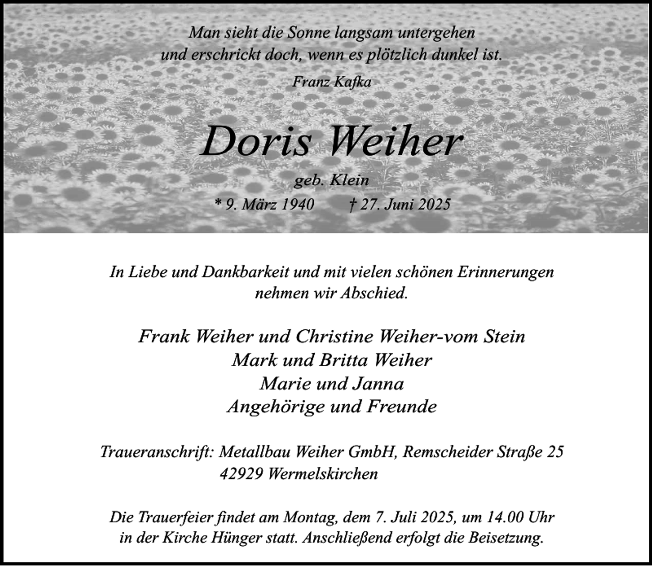 <p>Man sieht die Sonne langsam untergehen<br />und erschrickt doch, wenn es plötzlich dunkel ist.<br />Franz Kafka</p><p>Doris Weiher<br />geb. Klein<br />* 9. März 1940<br />† 27. Juni 2025</p><p>In Liebe und Dankbarkeit und mit vielen schönen Erinnerungen<br />nehmen wir Abschied.</p><p>Frank Weiher und Christine Weiher-vom Stein<br />Mark und Britta Weiher<br />Marie und Janna<br />Angehörige und Freunde<br />Traueranschrift: Metallbau Weiher GmbH, Remscheider Straße 25<br />42929 Wermelskirchen<br />Die Trauerfeier findet am Montag, dem 7. Juli 2025, um 14.00 Uhr<br />in der Kirche Hünger statt. Anschließend erfolgt die Beisetzung.</p>