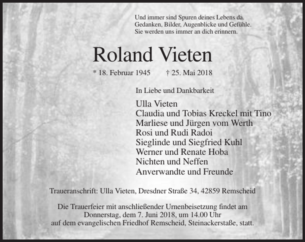 <p>Und immer sind Spuren deines Lebens da.<br />Gedanken, Bilder, Augenblicke und Gefühle.<br />Sie werden uns immer an dich erinnern.</p><p>Roland Vieten<br />* 18. Februar 1945</p><p>† 25. Mai 2018</p><p>In Liebe und Dankbarkeit</p><p>Ulla Vieten<br />Claudia und Tobias Kreckel mit Tino<br />Marliese und Jürgen vom Werth<br />Rosi und Rudi Radoi<br />Sieglinde und Siegfried Kuhl<br />Werner und Renate Hoba<br />Nichten und Neffen<br />Anverwandte und Freunde<br />Traueranschrift: Ulla Vieten, Dresdner Straße 34, 42859 Remscheid<br />Die Trauerfeier mit anschließender Urnenbeisetzung findet am<br />Donnerstag, dem 7. Juni 2018, um 14.00 Uhr<br />auf dem evangelischen Friedhof Remscheid, Steinackerstaße, statt.</p>