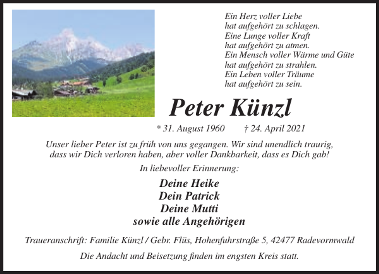 <p>Ein Herz voller Liebe<br />hat aufgehört zu schlagen.<br />Eine Lunge voller Kraft<br />hat aufgehört zu atmen.<br />Ein Mensch voller Wärme und Güte<br />hat aufgehört zu strahlen.<br />Ein Leben voller Träume<br />hat aufgehört zu sein.</p><p>Peter Künzl<br />* 31. August 1960</p><p>† 24. April 2021</p><p>Unser lieber Peter ist zu früh von uns gegangen. Wir sind unendlich traurig,<br />dass wir Dich verloren haben, aber voller Dankbarkeit, dass es Dich gab!<br />In liebevoller Erinnerung:</p><p>Deine Heike<br />Dein Patrick<br />Deine Mutti<br />sowie alle Angehörigen<br />Traueranschrift: Familie Künzl / Gebr. Flüs, Hohenfuhrstraße 5, 42477 Radevormwald<br />Die Andacht und Beisetzung finden im engsten Kreis statt.</p>