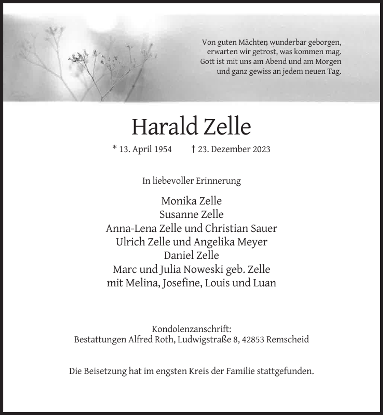 <p>Von guten Mächten wunderbar geborgen,<br />erwarten wir getrost, was kommen mag.<br />Gott ist mit uns am Abend und am Morgen<br />und ganz gewiss an jedem neuen Tag.</p><p>Harald Zelle<br />* 13. April 1954</p><p>† 23. Dezember 2023</p><p>In liebevoller Erinnerung</p><p>Monika Zelle<br />Susanne Zelle<br />Anna-Lena Zelle und Christian Sauer<br />Ulrich Zelle und Angelika Meyer<br />Daniel Zelle<br />Marc und Julia Noweski geb. Zelle<br />mit Melina, Josefine, Louis und Luan</p><p>Kondolenzanschrift:<br />Bestattungen Alfred Roth, Ludwigstraße 8, 42853 Remscheid</p><p>Die Beisetzung hat im engsten Kreis der Familie stattgefunden.</p>