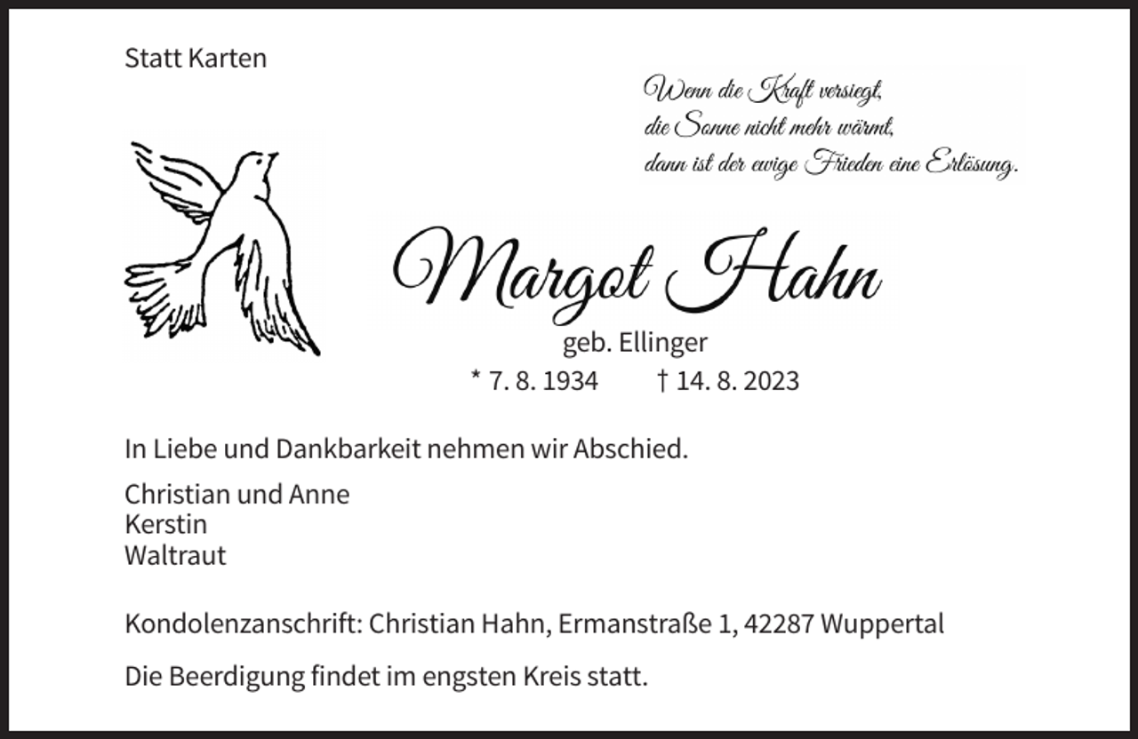 <p>Statt Karten</p><p>geb. Ellinger<br />* 7. 8. 1934<br />† 14. 8. 2023<br />In Liebe und Dankbarkeit nehmen wir Abschied.<br />Christian und Anne<br />Kerstin<br />Waltraut<br />Kondolenzanschrift: Christian Hahn, Ermanstraße 1, 42287 Wuppertal<br />Die Beerdigung findet im engsten Kreis statt.</p>