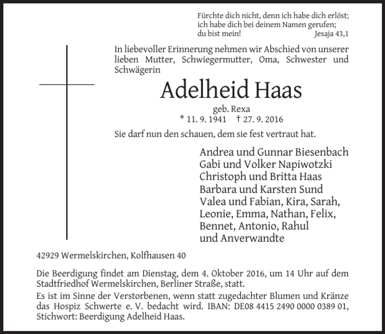<p>Fürchte dich nicht, denn ich habe dich erlöst;<br />ich habe dich bei deinem Namen gerufen;<br />du bist mein!<br />Jesaja 43,1</p><p>In liebevoller Erinnerung nehmen wir Abschied von unserer<br />lieben Mutter, Schwiegermutter, Oma, Schwester und<br />Schwägerin</p><p>Adelheid Haas<br />geb. Rexa<br />* 11. 9. 1941 † 27. 9. 2016<br />Sie darf nun den schauen, dem sie fest vertraut hat.</p><p>Andrea und Gunnar Biesenbach<br />Gabi und Volker Napiwotzki<br />Christoph und Britta Haas<br />Barbara und Karsten Sund<br />Valea und Fabian, Kira, Sarah,<br />Leonie, Emma, Nathan, Felix,<br />Bennet, Antonio, Rahul<br />und Anverwandte<br />42929 Wermelskirchen, Kolfhausen 40<br />Die Beerdigung findet am Dienstag, dem 4. Oktober 2016, um 14 Uhr auf dem<br />Stadtfriedhof Wermelskirchen, Berliner Straße, statt.<br />Es ist im Sinne der Verstorbenen, wenn statt zugedachter Blumen und Kränze<br />das Hospiz Schwerte e. V. bedacht wird. IBAN: DE08 4415 24900389 01,<br />Stichwort: Beerdigung Adelheid Haas.</p>