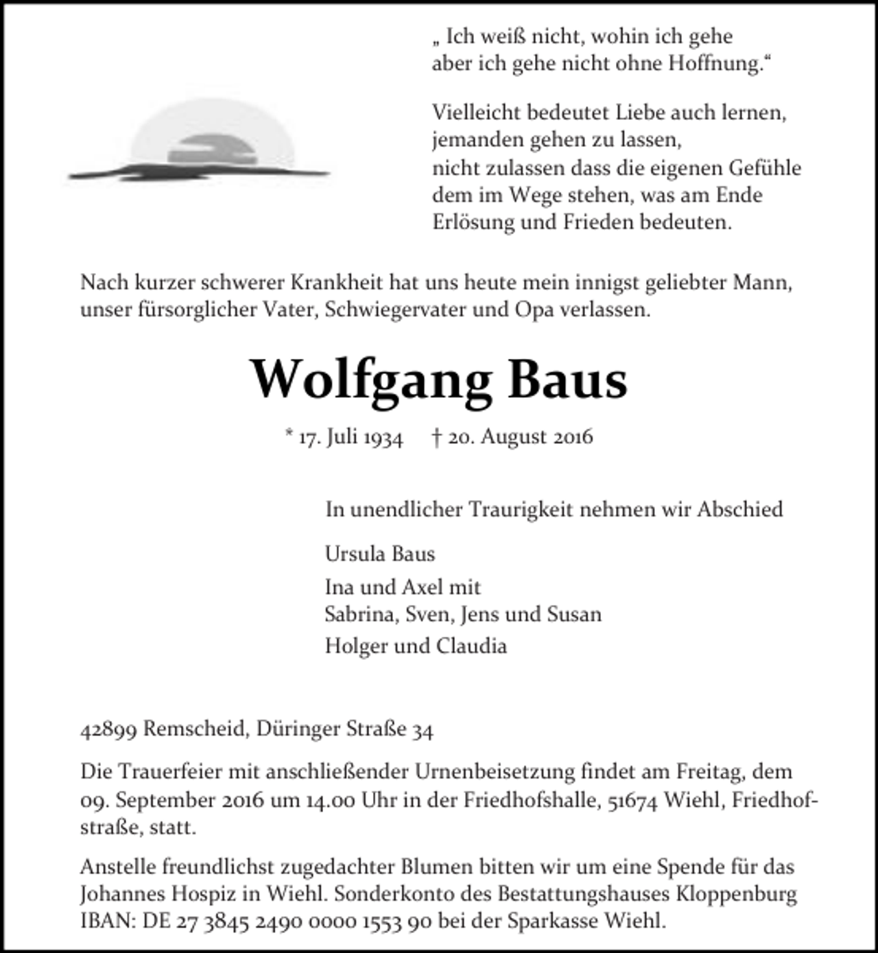 <p>„ Ich weiß nicht, wohin ich gehe<br />aber ich gehe nicht ohne Hoffnung.“<br />Vielleicht bedeutet Liebe auch lernen,<br />jemanden gehen zu lassen,<br />nicht zulassen dass die eigenen Gefühle<br />dem im Wege stehen, was am Ende<br />Erlösung und Frieden bedeuten.<br />Nach kurzer schwerer Krankheit hat uns heute mein innigst geliebter Mann,<br />unser fürsorglicher Vater, Schwiegervater und Opa verlassen.</p><p>Wolfgang Baus<br />* 17. Juli 1934</p><p>† 20. August 2016</p><p>In unendlicher Traurigkeit nehmen wir Abschied<br />Ursula Baus<br />Ina und Axel mit<br />Sabrina, Sven, Jens und Susan<br />Holger und Claudia<br />42899 Remscheid, Düringer Straße 34<br />Die Trauerfeier mit anschließender Urnenbeisetzung findet am Freitag, dem<br />09. September 2016 um 14.00 Uhr in der Friedhofshalle, 51674 Wiehl, Friedhof­<br />straße, statt.<br />Anstelle freundlichst zugedachter Blumen bitten wir um eine Spende für das<br />Johannes Hospiz in Wiehl. Sonderkonto des Bestattungshauses Kloppenburg<br />IBAN: DE 27 3845 249000 1553 90 bei der Sparkasse Wiehl.</p>