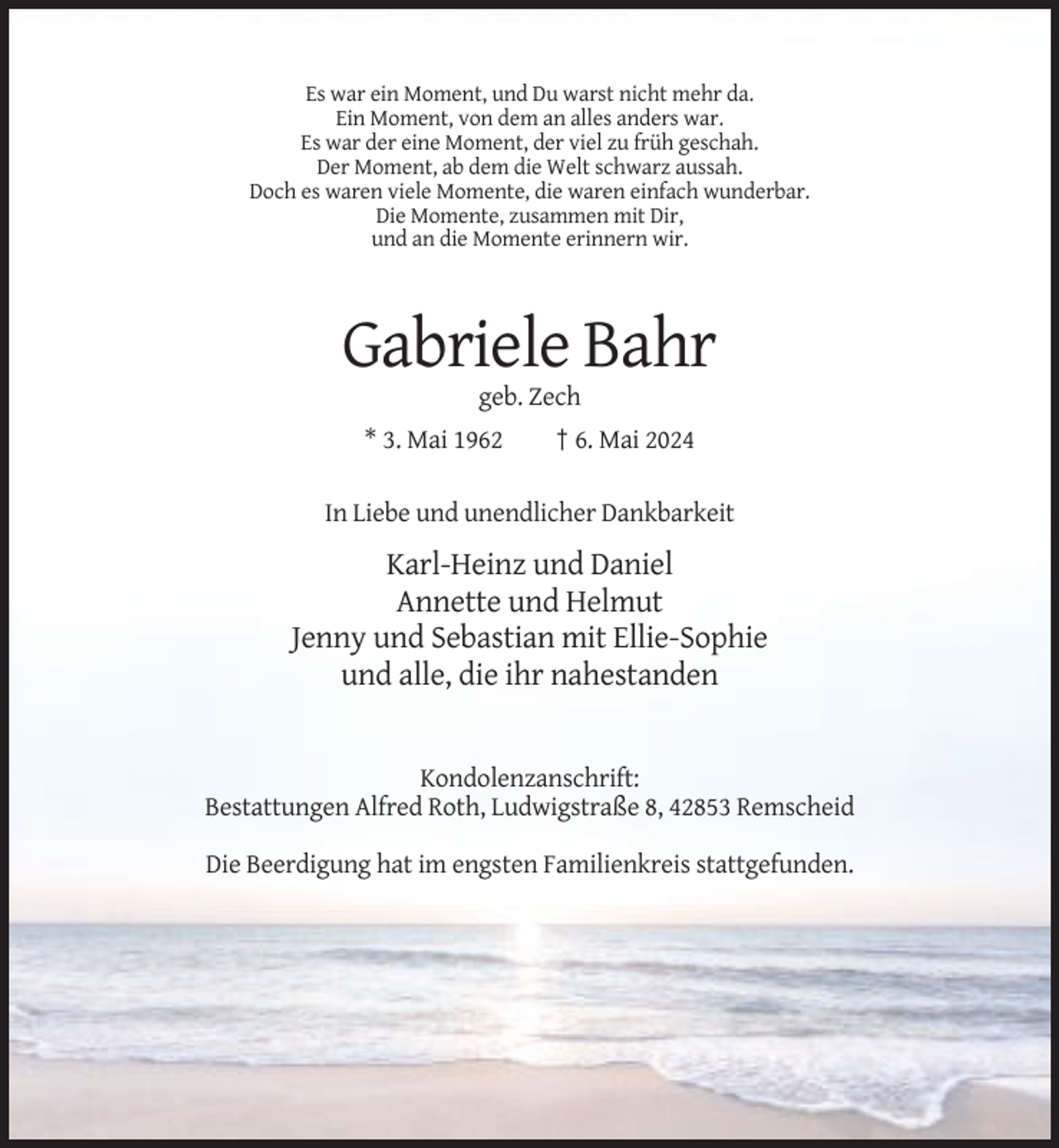 <p>Es war ein Moment, und Du warst nicht mehr da.<br />Ein Moment, von dem an alles anders war.<br />Es war der eine Moment, der viel zu früh geschah.<br />Der Moment, ab dem die Welt schwarz aussah.<br />Doch es waren viele Momente, die waren einfach wunderbar.<br />Die Momente, zusammen mit Dir,<br />und an die Momente erinnern wir.</p><p>Gabriele Bahr<br />geb. Zech<br />* 3. Mai 1962</p><p>† 6. Mai 2024</p><p>In Liebe und unendlicher Dankbarkeit</p><p>Karl-Heinz und Daniel<br />Annette und Helmut<br />Jenny und Sebastian mit Ellie-Sophie<br />und alle, die ihr nahestanden</p><p>Kondolenzanschrift:<br />Bestattungen Alfred Roth, Ludwigstraße 8, 42853 Remscheid<br />Die Beerdigung hat im engsten Familienkreis stattgefunden.</p>