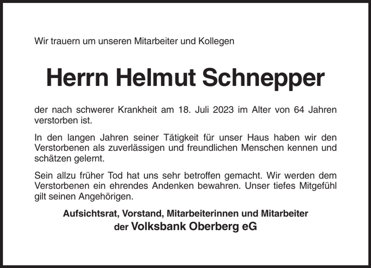 <p>Wir trauern um unseren Mitarbeiter und Kollegen</p><p>Herrn Helmut Schnepper<br />der nach schwerer Krankheit am 18. Juli 2023 im Alter von 64 Jahren<br />verstorben ist.<br />In den langen Jahren seiner Tätigkeit für unser Haus haben wir den<br />Verstorbenen als zuverlässigen und freundlichen Menschen kennen und<br />schätzen gelernt.<br />Sein allzu früher Tod hat uns sehr betroffen gemacht. Wir werden dem<br />Verstorbenen ein ehrendes Andenken bewahren. Unser tiefes Mitgefühl<br />gilt seinen Angehörigen.<br />Aufsichtsrat, Vorstand, Mitarbeiterinnen und Mitarbeiter<br />der Volksbank Oberberg eG</p>