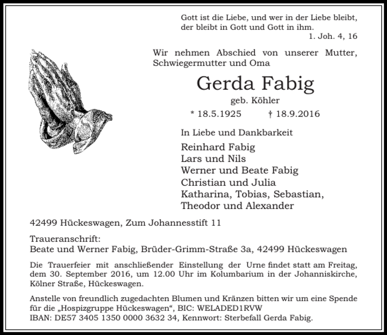 <p>Gott ist die Liebe, und wer in der Liebe bleibt,<br />der bleibt in Gott und Gott in ihm.<br />1. Joh. 4, 16</p><p>Wir nehmen Abschied von unserer Mutter,<br />Schwiegermutter und Oma</p><p>Gerda Fabig<br />geb. Köhler</p><p>* 18.5.1925</p><p>† 18.9.2016</p><p>In Liebe und Dankbarkeit</p><p>Reinhard Fabig<br />Lars und Nils<br />Werner und Beate Fabig<br />Christian und Julia<br />Katharina, Tobias, Sebastian,<br />Theodor und Alexander<br />42499 Hückeswagen, Zum Johannesstift 11<br />Traueranschrift:<br />Beate und Werner Fabig, Brüder-Grimm-Straße 3a, 42499 Hückeswagen<br />Die Trauerfeier mit anschließender Einstellung der Urne findet statt am Freitag,<br />dem 30. September 2016, um 12.00 Uhr im Kolumbarium in der Johanniskirche,<br />Kölner Straße, Hückeswagen.<br />Anstelle von freundlich zugedachten Blumen und Kränzen bitten wir um eine Spende<br />für die „Hospizgruppe Hückeswagen“, BIC: WELADED1RVW<br />IBAN: DE57 3405 135000 3632 34, Kennwort: Sterbefall Gerda Fabig.</p>
