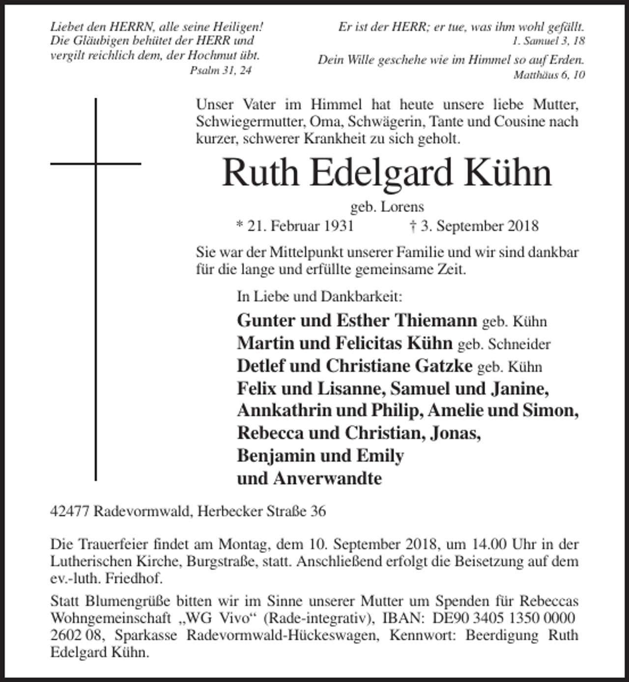 <p>Liebet den HERRN, alle seine Heiligen!<br />Die Gläubigen behütet der HERR und<br />vergilt reichlich dem, der Hochmut übt.<br />Psalm 31, 24</p><p>Er ist der HERR; er tue, was ihm wohl gefällt.<br />1. Samuel 3, 18</p><p>Dein Wille geschehe wie im Himmel so auf Erden.<br />Matthäus 6, 10</p><p>Unser Vater im Himmel hat heute unsere liebe Mutter,<br />Schwiegermutter, Oma, Schwägerin, Tante und Cousine nach<br />kurzer, schwerer Krankheit zu sich geholt.</p><p>Ruth Edelgard Kühn<br />geb. Lorens<br />* 21. Februar 1931<br />† 3. September 2018<br />Sie war der Mittelpunkt unserer Familie und wir sind dankbar<br />für die lange und erfüllte gemeinsame Zeit.<br />In Liebe und Dankbarkeit:</p><p>Gunter und Esther Thiemann geb. Kühn<br />Martin und Felicitas Kühn geb. Schneider<br />Detlef und Christiane Gatzke geb. Kühn<br />Felix und Lisanne, Samuel und Janine,<br />Annkathrin und Philip, Amelie und Simon,<br />Rebecca und Christian, Jonas,<br />Benjamin und Emily<br />und Anverwandte<br />42477 Radevormwald, Herbecker Straße 36<br />Die Trauerfeier findet am Montag, dem 10. September 2018, um 14.00 Uhr in der<br />Lutherischen Kirche, Burgstraße, statt. Anschließend erfolgt die Beisetzung auf dem<br />ev.-luth. Friedhof.<br />Statt Blumengrüße bitten wir im Sinne unserer Mutter um Spenden für Rebeccas<br />Wohngemeinschaft „WG Vivo“ (Rade-integrativ), IBAN: DE90 3405 135000<br />2602 08, Sparkasse Radevormwald-Hückeswagen, Kennwort: Beerdigung Ruth<br />Edelgard Kühn.</p>