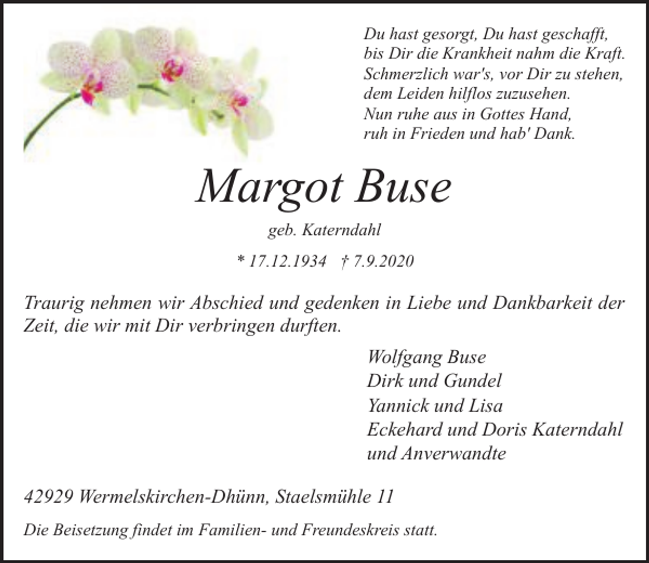 <p>Du hast gesorgt, Du hast geschafft,<br />bis Dir die Krankheit nahm die Kraft.<br />Schmerzlich war's, vor Dir zu stehen,<br />dem Leiden hilflos zuzusehen.<br />Nun ruhe aus in Gottes Hand,<br />ruh in Frieden und hab' Dank.</p><p>Margot Buse<br />geb. Katerndahl</p><p>* 17.12.1934 † 7.9.2020</p><p>Traurig nehmen wir Abschied und gedenken in Liebe und Dankbarkeit der<br />Zeit, die wir mit Dir verbringen durften.<br />Wolfgang Buse<br />Dirk und Gundel<br />Yannick und Lisa<br />Eckehard und Doris Katerndahl<br />und Anverwandte<br />42929 Wermelskirchen-Dhünn, Staelsmühle 11<br />Die Beisetzung findet im Familien- und Freundeskreis statt.</p>