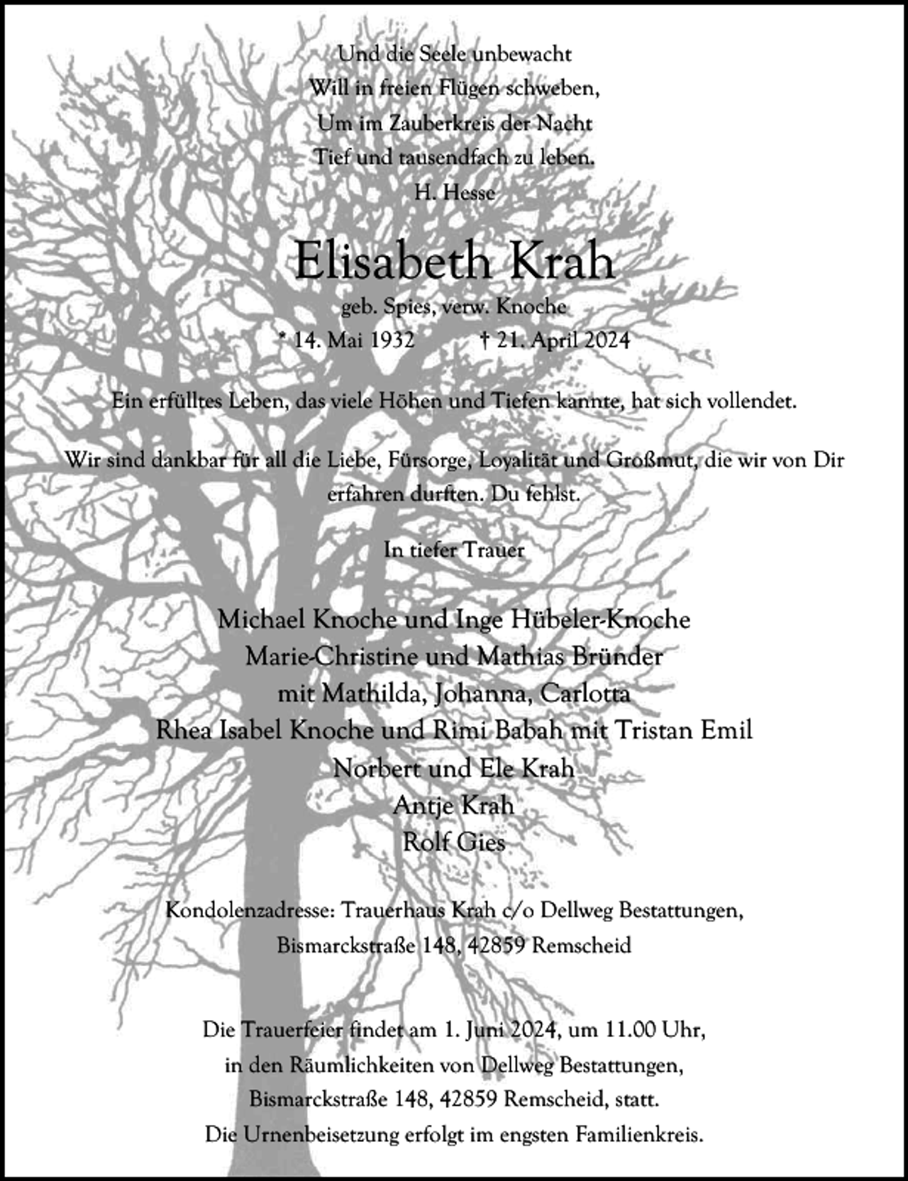 <p>Und die Seele unbewacht<br />Will in freien Flügen schweben,<br />Um im Zauberkreis der Nacht<br />Tief und tausendfach zu leben.<br />H. Hesse</p><p>Elisabeth Krah</p><p>geb. Spies, verw. Knoche<br />* 14. Mai 1932<br />† 21. April 2024<br />Ein erfülltes Leben, das viele Höhen und Tiefen kannte, hat sich vollendet.<br />Wir sind dankbar für all die Liebe, Fürsorge, Loyalität und Großmut, die wir von Dir<br />erfahren durften. Du fehlst.<br />In tiefer Trauer</p><p>Michael Knoche und Inge Hübeler-Knoche<br />Marie-Christine und Mathias Bründer<br />mit Mathilda, Johanna, Carlotta<br />Rhea Isabel Knoche und Rimi Babah mit Tristan Emil<br />Norbert und Ele Krah<br />Antje Krah<br />Rolf Gies<br />Kondolenzadresse: Trauerhaus Krah c/o Dellweg Bestattungen,<br />Bismarckstraße 148, 42859 Remscheid<br />Die Trauerfeier findet am 1. Juni 2024, um 11.00 Uhr,<br />in den Räumlichkeiten von Dellweg Bestattungen,<br />Bismarckstraße 148, 42859 Remscheid, statt.<br />Die Urnenbeisetzung erfolgt im engsten Familienkreis.</p>