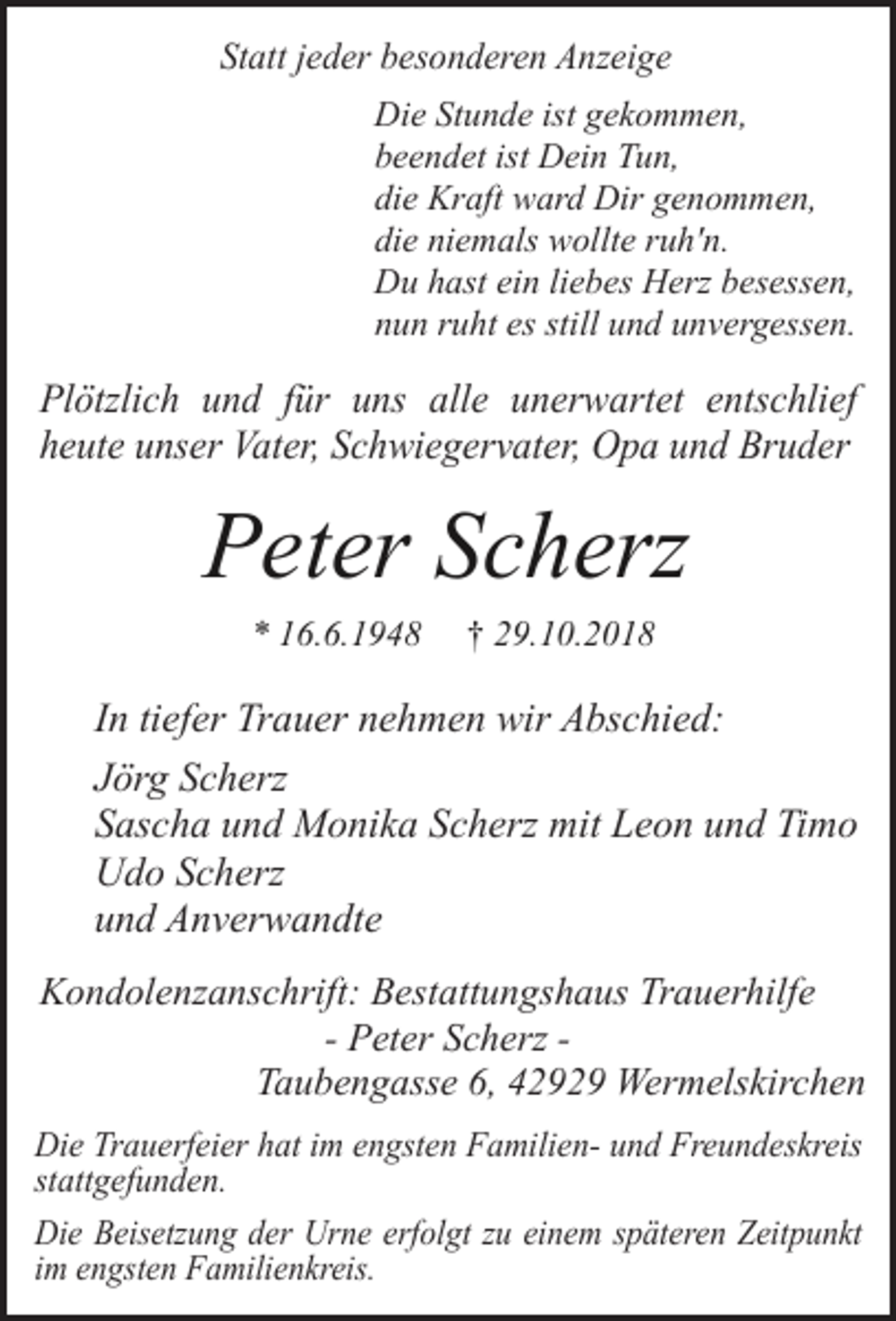 <p>Statt jeder besonderen Anzeige<br />Die Stunde ist gekommen,<br />beendet ist Dein Tun,<br />die Kraft ward Dir genommen,<br />die niemals wollte ruh'n.<br />Du hast ein liebes Herz besessen,<br />nun ruht es still und unvergessen.</p><p>Plötzlich und für uns alle unerwartet entschlief<br />heute unser Vater, Schwiegervater, Opa und Bruder</p><p>Peter Scherz<br />* 16.6.1948</p><p>† 29.10.2018</p><p>In tiefer Trauer nehmen wir Abschied:<br />Jörg Scherz<br />Sascha und Monika Scherz mit Leon und Timo<br />Udo Scherz<br />und Anverwandte<br />Kondolenzanschrift: Bestattungshaus Trauerhilfe<br />- Peter Scherz Taubengasse 6, 42929 Wermelskirchen<br />Die Trauerfeier hat im engsten Familien- und Freundeskreis<br />stattgefunden.<br />Die Beisetzung der Urne erfolgt zu einem späteren Zeitpunkt<br />im engsten Familienkreis.</p>