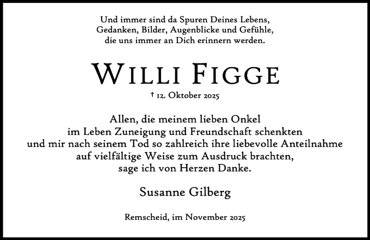 <p>Und immer sind da Spuren Deines Lebens,<br />Gedanken, Bilder, Augenblicke und Gefühle,<br />die uns immer an Dich erinnern werden.</p><p>W ILLI F IGGE<br />† 12. Oktober 2025</p><p>Allen, die meinem lieben Onkel<br />im Leben Zuneigung und Freundschaft schenkten<br />und mir nach seinem Tod so zahlreich ihre liebevolle Anteilnahme<br />auf vielfältige Weise zum Ausdruck brachten,<br />sage ich von Herzen Danke.</p><p>Susanne Gilberg<br />Remscheid, im November 2025</p>